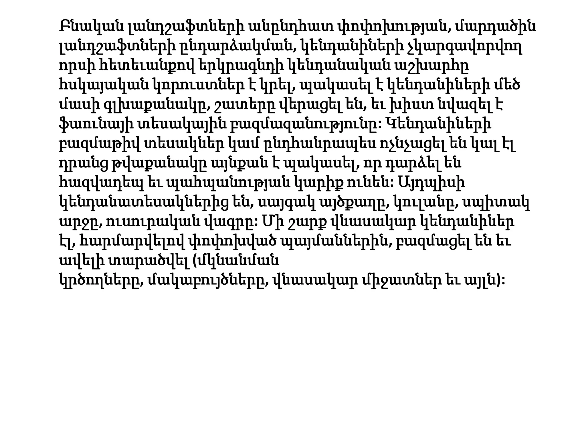 Բնական լանդշաֆտների անընդհատ փոփոխության, մարդածին
լանդշաֆտների ընդարձակման, կենդանիների չկարգավորվող
որսի հետեւանքով երկրագնդի կենդանական աշխարհը
հսկայական կորուստներ է կրել, պակասել է կենդանիների մեծ
մասի գլխաքանակը, շատերը վերացել են, եւ խիստ նվազել է
ֆաունայի տեսակային բազմազանությունը: Կենդանիների
բազմաթիվ տեսակներ կամ ընդհանրապես ոչնչացել են կալ էլ
դրանց թվաքանակը այնքան է պակասել, որ դարձել են
հազվադեպ եւ պահպանության կարիք ունեն: Այդպիսի
կենդանատեսակներից են, սայգակ այծքաղը, կուլանը, սպիտակ
արջը, ուսուրական վագրը: Մի շարք վնասակար կենդանիներ
էլ, հարմարվելով փոփոխված պայմաններին, բազմացել են եւ
ավելի տարածվել (մկնանման
կրծողները, մակաբույծները, վնասակար միջատներ եւ այլն):
 