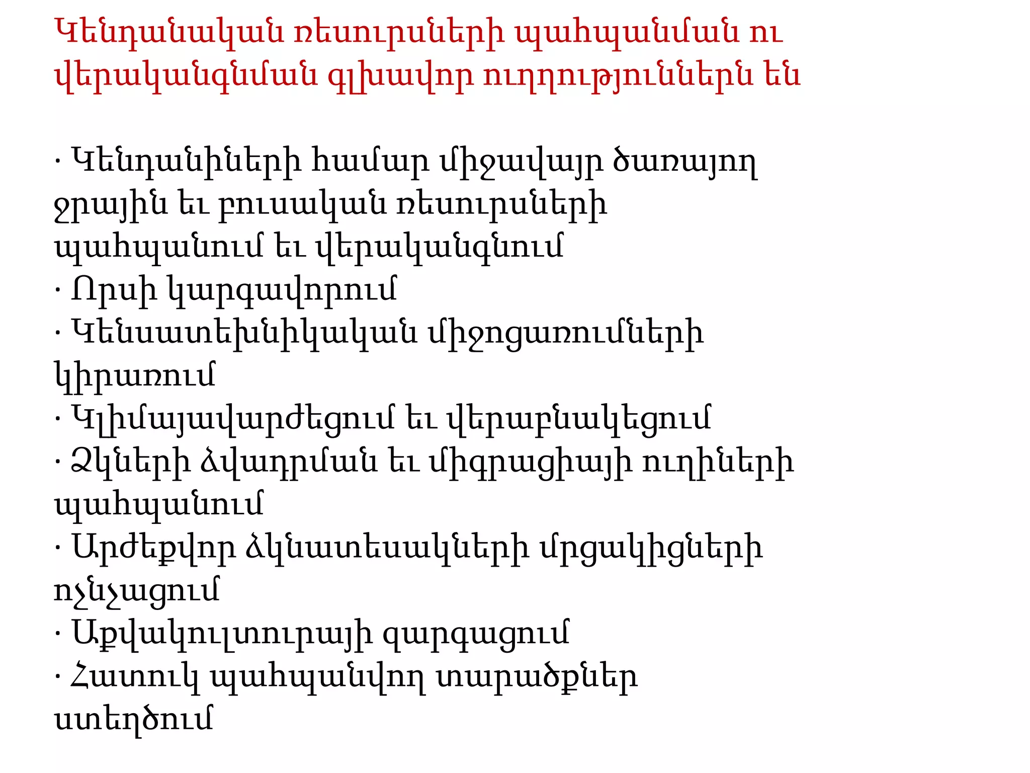 Կենդանական ռեսուրսների պահպանման ու
վերականգնման գլխավոր ուղղություններն են

· Կենդանիների համար միջավայր ծառայող
ջրային եւ բուսական ռեսուրսների
պահպանում եւ վերականգնում
· Որսի կարգավորում
· Կենսատեխնիկական միջոցառումների
կիրառում
· Կլիմայավարժեցում եւ վերաբնակեցում
· Ձկների ձվադրման եւ միգրացիայի ուղիների
պահպանում
· Արժեքվոր ձկնատեսակների մրցակիցների
ոչնչացում
· Աքվակուլտուրայի զարգացում
· Հատուկ պահպանվող տարածքներ
ստեղծում
 