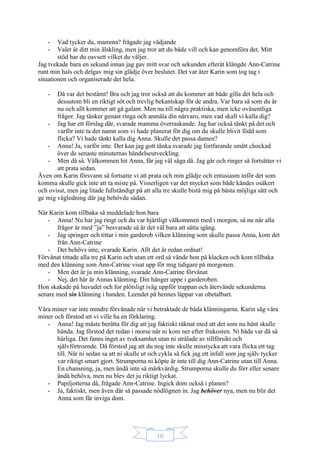 10
- Vad tycker du, mamma? frågade jag vädjande
- Valet är ditt min älskling, men jag tror att du både vill och kan genomföra det. Mitt
stöd har du oavsett vilket du väljer.
Jag tvekade bara en sekund innan jag gav mitt svar och sekunden efteråt klängde Ann-Catrine
runt min hals och delgav mig sin glädje över beslutet. Det var åter Karin som tog tag i
situationen och organiserade det hela.
- Då var det bestämt! Bra och jag tror också att du kommer att både gilla det hela och
dessutom bli en riktigt söt och trevlig bekantskap för de andra. Var bara så som du är
nu och allt kommer att gå galant. Men nu till några praktiska, men icke oväsentliga
frågor. Jag tänker genast ringa och anmäla din närvaro, men vad skall vi kalla dig?
- Jag har ett förslag där, svarade mamma överraskande. Jag har också tänkt på det och
varför inte ta det namn som vi hade planerat för dig om du skulle blivit född som
flicka? Vi hade tänkt kalla dig Anna. Skulle det passa damen?
- Anna! Ja, varför inte. Det kan jag gott tänka svarade jag fortfarande smått chockad
över de senaste minuternas händelseutveckling.
- Men då så. Välkommen hit Anna, får jag väl säga då. Jag går och ringer så fortsätter vi
att prata sedan.
Även om Karin försvann så fortsatte vi att prata och min glädje och entusiasm inför det som
komma skulle gick inte att ta miste på. Visserligen var det mycket som både kändes osäkert
och ovisst, men jag litade fullständigt på att alla tre skulle bistå mig på bästa möjliga sätt och
ge mig vägledning där jag behövde sådan.
När Karin kom tillbaka så meddelade hon bara
- Anna! Nu har jag ringt och du var hjärtligt välkommen med i morgon, så nu när alla
frågor är med ”ja” besvarade så är det väl bara att sätta igång.
- Jag springer och tittar i min garderob vilken klänning som skulle passa Anna, kom det
från Ann-Catrine
- Det behövs inte, svarade Karin. Allt det är redan ordnat!
Förvånat tittade alla tre på Karin och utan ett ord så vände hon på klacken och kom tillbaka
med den klänning som Ann-Catrine visat upp för mig tidigare på morgonen.
- Men det är ju min klänning, svarade Ann-Catrine förvånat
- Nej, det här är Annas klänning. Din hänger uppe i garderoben.
Hon skakade på huvudet och for plötsligt iväg uppför trappan och återvände sekunderna
senare med sin klänning i handen. Leendet på hennes läppar var obetalbart.
Våra miner var inte mindre förvånade när vi betraktade de båda klänningarna. Karin såg våra
miner och förstod att vi ville ha en förklaring.
- Anna! Jag måste berätta för dig att jag faktiskt räknat med att det som nu hänt skulle
hända. Jag förstod det redan i morse när ni kom ner efter frukosten. Ni båda var då så
härliga. Det fanns inget av tveksamhet utan ni strålade av tillförsikt och
självförtroende. Då förstod jag att du nog inte skulle misstycka att vara flicka ett tag
till. När ni sedan sa att ni skulle ut och cykla så fick jag ett infall som jag själv tycker
var riktigt smart gjort. Strumporna ni köpte är inte till dig Ann-Catrine utan till Anna.
En chansning, ja, men ändå inte så märkvärdig. Strumporna skulle du förr eller senare
ändå behöva, men nu blev det ju riktigt lyckat.
- Papiljotterna då, frågade Ann-Catrine. Ingick dom också i planen?
- Ja, faktiskt, men även där så passade nödlögnen in. Jag behöver nya, men nu blir det
Anna som får inviga dom.
 