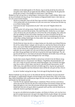 100
solbränna att det ändå uppstår en fin illusion. Jag ser på dig att det har du också sett
och gärna solat i bikini för att uppnå den här effekten. Smart flicka! Du får gärna klä
på dig igen så skall vi fixa blodprovet också innan vi går tillbaka.
Blodprovet togs och jag fick en vänlig klapp av skolsystern innan vi gick tillbaka. Björn reste
på sig och kramade om mig och gav även mamma en klapp på kinden innan vi åter satte oss
ner och systern kunde fortsätta
- Jag har nu undersökt Anna och det finns inga som helst svårigheter för henne att vistas
i en kvinnlig miljö och att presentera ett yttre som motsvarar vad man kan förvänta sig
av en flicka i hennes ålder
- Vad menar du med ”att presentera ett yttre” eller vad sa du? frågade rektorn lite
irriterat
- Du vet mycket väl vad jag menar, Harald. Den här flickan ser precis lika ut som vilken
annan flicka som helst här på skolan. Hon skall börja här i skolan hos oss om någon
vecka och det är din och min plikt att se till att hon får en bra skolgång. Om varken du
eller jag schabblar till det och avslöjar sanningen om Anna så kommer det här att
fungera galant. Vi två måste dock, utan att vara överdrivet misstänksamma för det kan
också skapa onödiga funderingar, ha Anna under våra vingar så att säga för att vara
beredda om något ändå inträffar.
Försök förstå att Anna inte drivs av någon önskan att vilja nästla sig in bland flickorna
för att få se nakna flickor i mängd, som du tycks tro, utan hon har funnit att hon är en
flicka, men tyvärr född med fel uppsättning könsorgan. Jag har sett tecken på att det
finns och har funnits fler exempel på elever som inte riktigt passar in i vårt normala
tankesätt vem som är pojke och vem som är flicka men jag har inte haft möjlighet att
gå vidare då jag egentligen inte haft mer att gå på än mina egna funderingar. Nu, när
jag fick det här brevet i min hand och dessutom förmånen att få träffa Anna så blir jag
än mer övertygad om att mina iakttagelser har varit riktiga.
Jag har dom senaste dagarna försökt ta reda på mer och det är inte det lättaste så jag
tog kontakt med en av de personer som läkaren i Ängelholm rekommenderade i sitt
brev och vi hade ett mycket intressant samtal häromdagen. Jag vill absolut inte lägga
mig i hur ni själva vill gå vidare, men han är i alla fall mycket intresserad av att få
träffa Anna, men självfallet är det helt och hållet upp till er. Jag har inte gett honom
några personuppgifter utan bara diskuterat saken utifrån det som gick att läsa i brevet.
Ja, det är i korthet vad jag har att säga. Nu är det upp till dig Harald att säga ditt.
Rektorn harklade sig och såg ut att var rätt obekväm där han satt bakom sitt stora skrivbord
där mängder av pappershögar trängdes och han knappt syntes bakom dom. Efter en till synes
lång väntan förändrades hans ansiktsuttryck något och han reste på sig och ställde sig framför
skrivbordet lite lätt lutande mot det.
- Tack Rut för din ingående beskrivning av situationen. Precis som du sa så är det ju
ytterst jag som har ansvaret för alla elever här på skolan och normalt så känns det inte
något jag upplever som svårt eller på annat sätt påverkar mig personligen. Det här
ärendet gör dock det och jag är säkert en gammal stofil som har svårt att förstå hur en
sådan här situation egentligen kan uppstå.
Ja, jag tror och alltid trott att pojkar är pojkar, och flickor är flickor, och visst har även
jag sett exempel på personer som gjort sina tappra försök att göra inhopp i det motsatta
könets roll. För mig har det varit tydligast med flickor som varit ganska manhaftiga
 