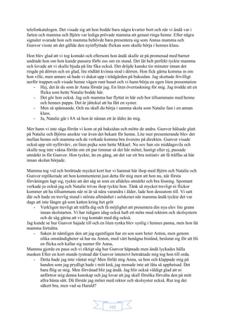 102
telefonkatalogen. Det visade sig att hon bodde bara några kvarter bort och när vi ändå var i
farten och mamma och Björn var lediga prövade mamma att genast ringa henne. Efter några
signaler svarade hon och mamma behövde bara presentera sig som Annas mamma och
Gunvor visste att det gällde den nyinflyttade flickan som skulle börja i hennes klass.
Hon blev glad att vi tog kontakt och eftersom hon ändå skulle ut på promenad med barnet
undrade hon om hon kunde passera förbi oss om en stund. Det lät helt perfekt tyckte mamma
och lovade att vi skulle bjuda på lite fika också. Det dröjde kanske tio minuter innan det
ringde på dörren och en glad, lite rödlätt kvinna stod i dörren. Hon fick gärna komma in om
hon ville, men annars så hade vi dukat upp i trädgården på baksidan. Jag skuttade frivilligt
nerför trappen och visade henne vägen runt huset och vi hann börja en egen liten presentation
- Hej, det är du som är Anna förstår jag. En liten överraskning för mig. Jag trodde att en
flicka som hette Natalie bodde här.
- Det gör hon också. Jag och mamma har flyttat in här och bor tillsammans med henne
och hennes pappa. Det är jättekul att ha fått en syster.
- Men så spännande. Och nu skall du börja i samma skola som Natalie fast i en annan
klass.
- Ja, Natalie går i 8A så hon är nästan ett år äldre än mig.
Mer hann vi inte säga förrän vi kom ut på baksidan och mötte de andra. Gunvor hälsade glatt
på Natalie och Björns ansikte var även det bekant för henne. Lite mer presenterande blev det
mellan henne och mamma och de verkade komma bra överens på direkten. Gunvor visade
också upp sitt nyförvärv, en liten pojke som hette Mikael. Nu sov han sin middagsvila och
skulle nog inte vakna förrän om ett par timmar så det här mötet, hastigt eller ej, passade
utmärkt in för Gunvor. Hon tyckte, än en gång, att det var ett bra initiativ att få träffas så här
innan skolan började.
Mamma tog vid och berättade mycket kort hur vi hamnat här ihop med Björn och Natalie och
Gunvor replikerade att hon kommenterat just detta för mig men att hon nu, när första
förvåningen lagt sig, tyckte att det såg ut som en alldeles utmärkt och bra lösning. Spontant
verkade ju också jag och Natalie trivas ihop tyckte hon. Tänk så mycket trevligt ni flickor
kommer att ha tillsammans när ni är så nära varandra i ålder, lade hon dessutom till. Vi satt
där och hade en trevlig stund i största allmänhet i solskenet när mamma ändå tyckte det var
dags att inte längre gå som katten kring het gröt
- Verkligen trevligt att träffa dig och få möjlighet att presentera din nya elev lite grann
innan skolstarten. Vi har tidigare idag också haft ett möte med rektorn och skolsystern
och de såg gärna att vi tog kontakt med dig också.
Jag kunde se hur Gunvor hajade till och en liten rynka blev synlig i hennes panna, men hon lät
mamma fortsätta.
- Saken är nämligen den att jag egentligen har en son som heter Anton, men genom
olika omständigheter så har nu Anton, med vårt benägna bistånd, beslutat sig för att bli
en flicka och kallar sig numer för Anna,
Mamma gjorde en paus och vi riktigt såg hur Gunvor häpnade men ändå lyckades hålla
masken Efter en kort stunds tystnad där Gunvor intensivt betraktade mig tog hon till orda.
- Detta hade jag inte väntat mig! Men förlåt mig Anna, sa hon och klappade mig på
handen som jag prydligt hade i mitt knä, jag menade inte att låta så upphetsad. Det
bara flög ur mig. Men förvånad blir jag ändå. Jag blir också väldigt glad att ni
anförtror mig denna kunskap och jag lovar att jag skall försöka förvalta den på mitt
allra bästa sätt. Då förstår jag mötet med rektor och skolsyster också. Rut tog det
säkert bra, men vad sa Harald?
 