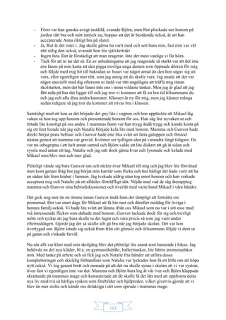 103
- Först var han ganska avogt inställd, svarade Björn, men Rut plockade ner honom på
jorden rätt bra och mitt intryck nu, hoppas att det är bestående också, är att han
accepterade Anna riktigt bra på slutet.
- Ja, Rut är det ruter i. Jag skulle gärna ha varit med och sett hans min, fast min var väl
rätt stilig den också, svarade hon lite självkritiskt
- Ingen fara. Det är förståeligt att man reagerar. Inte det mest vanliga vi får höra.
- Tack för att ni tar det så. En av anledningarna att jag reagerade så starkt var att det inte
ens fanns på min karta att den pigga trevliga unga damen som öppnade dörren för mig
och följde med mig hit till baksidan av huset var något annat än den hon utgav sig att
vara, eller egentligen mer rätt, som jag antog att du skulle vara. Jag anade att det var
något speciellt med dig eftersom ni ändå var rätt angelägna att träffa mig innan
skolstarten, men det här fanns inte ens i mina vildaste tankar. Men jag är glad att jag
fått reda på hur det ligger till och jag tror vi kommer att få en bra tid tillsammans du
och jag och alla dina andra kamrater. Klassen är ny för mig, men jag känner många
sedan tidigare så jag tror du kommer att trivas bra i klassen.
Samtidigt med att hon sa det började det gny lite i vagnen och hon upptäckte att Mikael låg
vaken så hon tog upp honom och presenterade honom för oss. Han såg lite nyvaken ut och
tittade lite konstigt på oss andra. I mammas famn var han trygg ändå trygg och kunde kosta på
sig ett litet leende när jag och Natalie började kela lite med honom. Mamma och Gunvor hade
direkt börjat prata bebisar och Gunvor hade inte lika svårt att fatta galoppen och förstod
nästan genast att mamma var gravid. Kvinnor ser tydligen sånt på varandra långt tidigare. De
var nu inbegripna i ett helt annat samtal och Björn valde att lite diskret att gå åt sidan och
syssla med annat ett tag, Natalie och jag satt dock gärna kvar och lyssnade och kelade med
Mikael som blev mer och mer glad.
Plötsligt vände sig bara Gunvor om och räckte över Mikael till mig och jag blev lite förvånad
men kom genast ihåg hur jag börjat min karriär som flicka och hur härligt det hade varit att ha
en sådan här liten krabat i famnen. Jag tvekade aldrig utan tog emot honom och han verkade
acceptera mig och Natalie på ett alldeles förträffligt sätt. Nöjda med vad de såg återupptog
mamma och Gunvor sina bebisdiskussioner och överlät med varm hand Mikael i våra händer.
Det gick nog mer än en timme innan Gunvor ändå fann det lämpligt att fortsätta sin
promenad. Det var snart dags för Mikael att få lite mat och därefter middag för övriga i
hennes familj också. Vi hade lite svårt att lämna ifrån oss Mikael som nu var i sitt esse med
två intresserade flickor som daltade med honom. Gunvor tackade dock för sig och trevligt
möte och tyckte att jag bara skulle ta det lugnt och vara precis så som jag varit under
eftermiddagen. Gjorde jag det så skulle allt gå bra när jag började skolan. Det var hon
övertygad om. Björn letade sig också fram från sitt gömsle och tillsammans följde vi dem ut
på gatan och vinkade farväl.
Nu när allt var klart med min skolgång blev det plötsligt lite annat som hamnade i fokus. Jag
behövde en del nya kläder, bl.a. en gymnastikdräkt, ballerinaskor, lite bättre promenadskor
mm. Med tanke på arbete och så fick jag och Natalie fria händer att utföra dessa
kompletteringar och skicklig förhandlare som Natalie var lyckades hon få ett löfte om att köpa
nytt också. Vi log genast brett och menade på att det nu skulle synas i skolan att vi var systrar,
även fast vi egentligen inte var det. Mamma och Björn bara log åt vår iver och Björn klappade
skrattande på mammas mage och konstaterade att de skulle få det lätt med att uppfostra detta
nya liv med två så härliga syskon som förebilder och hjälpredor, vilket givetvis gjorde att vi
blev än mer stolta och kände oss delaktiga i det som spirade i mammas mage.
 