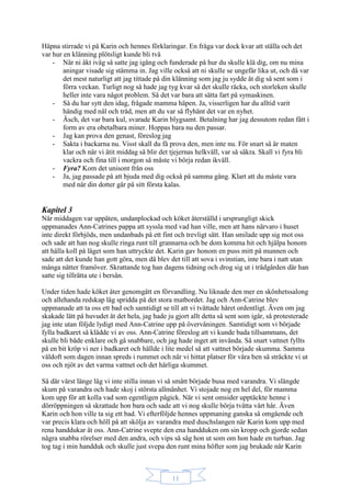 11
Häpna stirrade vi på Karin och hennes förklaringar. En fråga var dock kvar att ställa och det
var hur en klänning plötsligt kunde bli två
- När ni åkt iväg så satte jag igång och funderade på hur du skulle klä dig, om nu mina
aningar visade sig stämma in. Jag ville också att ni skulle se ungefär lika ut, och då var
det mest naturligt att jag tittade på din klänning som jag ju sydde åt dig så sent som i
förra veckan. Turligt nog så hade jag tyg kvar så det skulle räcka, och storleken skulle
heller inte vara något problem. Så det var bara att sätta fart på symaskinen.
- Så du har sytt den idag, frågade mamma häpen. Ja, visserligen har du alltid varit
händig med nål och tråd, men att du var så flyhänt det var en nyhet.
- Äsch, det var bara kul, svarade Karin blygsamt. Betalning har jag dessutom redan fått i
form av era obetalbara miner. Hoppas bara nu den passar.
- Jag kan prova den genast, föreslog jag
- Sakta i backarna nu. Visst skall du få prova den, men inte nu. För snart så är maten
klar och när vi ätit middag så blir det tjejernas helkväll, var så säkra. Skall vi fyra bli
vackra och fina till i morgon så måste vi börja redan ikväll.
- Fyra? Kom det unisont från oss
- Ja, jag passade på att bjuda med dig också på samma gång. Klart att du måste vara
med när din dotter går på sitt första kalas.
Kapitel 3
När middagen var uppäten, undanplockad och köket återställd i ursprungligt skick
uppmanades Ann-Catrines pappa att syssla med vad han ville, men att hans närvaro i huset
inte direkt förbjöds, men undanbads på ett fint och trevligt sätt. Han smilade upp sig mot oss
och sade att han nog skulle ringa runt till grannarna och be dom komma hit och hjälpa honom
att hålla koll på läget som han uttryckte det. Karin gav honom en puss mitt på munnen och
sade att det kunde han gott göra, men då blev det till att sova i svinstian, inte bara i natt utan
många nätter framöver. Skrattande tog han dagens tidning och drog sig ut i trädgården där han
satte sig tillrätta ute i bersån.
Under tiden hade köket åter genomgått en förvandling. Nu liknade den mer en skönhetssalong
och allehanda redskap låg spridda på det stora matbordet. Jag och Ann-Catrine blev
uppmanade att ta oss ett bad och samtidigt se till att vi tvättade håret ordentligt. Även om jag
skakade lätt på huvudet åt det hela, jag hade ju gjort allt detta så sent som igår, så protesterade
jag inte utan följde lydigt med Ann-Catrine upp på övervåningen. Samtidigt som vi började
fylla badkaret så klädde vi av oss. Ann-Catrine föreslog att vi kunde bada tillsammans, det
skulle bli både enklare och gå snabbare, och jag hade inget att invända. Så snart vattnet fyllts
på en bit kröp vi ner i badkaret och hällde i lite medel så att vattnet började skumma. Samma
väldoft som dagen innan spreds i rummet och när vi hittat platser för våra ben så sträckte vi ut
oss och njöt av det varma vattnet och det härliga skummet.
Så där värst länge låg vi inte stilla innan vi så smått började busa med varandra. Vi slängde
skum på varandra och hade skoj i största allmänhet. Vi stojade nog en hel del, för mamma
kom upp för att kolla vad som egentligen pågick. När vi sent omsider upptäckte henne i
dörröppningen så skrattade hon bara och sade att vi nog skulle börja tvätta vårt hår. Även
Karin och hon ville ta sig ett bad. Vi efterföljde hennes uppmaning ganska så omgående och
var precis klara och höll på att skölja av varandra med duschslangen när Karin kom upp med
rena handdukar åt oss. Ann-Catrine svepte den ena handduken om sin kropp och gjorde sedan
några snabba rörelser med den andra, och vips så såg hon ut som om hon hade en turban. Jag
tog tag i min handduk och skulle just svepa den runt mina höfter som jag brukade när Karin
 