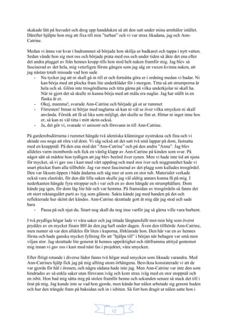 12
skakade lätt på huvudet och drog upp handduken så att den satt under mina armhålor istället.
Därefter hjälpte hon mig att fixa till min ”turban” och vi var strax likadana, jag och Ann-
Catrine.
Medan vi ännu var kvar i badrummet så började hon skölja ur badkaret och tappa i nytt vatten.
Sedan vände hon sig mot oss och började prata med oss och under tiden så åkte det ena efter
det andra plagget av från hennes kropp tills hon stod helt naken framför mig. Jag blev så
fascinerad av det hela, mig veterligen första gången som jag såg en vuxen kvinna naken, att
jag nästan totalt missade vad hon sade
- Nu tycker jag att ni skall gå in till er och fortsätta göra er i ordning medan vi badar. Ni
kan börja med att plocka fram lite underkläder för i morgon. Titta så att strumporna är
hela och så. Glöm inte trosgördlarna och titta gärna på vilka underkjolar ni skall ha.
När ni gjort det så skulle ni kunna börja med att måla era naglar. Jag har ställt in en
flaska åt er.
- Okej, mamma!, svarade Ann-Catrine och började gå ut ur rummet
- Förresten! Innan ni börjar med naglarna så kan ni väl se över vilka smycken ni skall
använda. Försök att få så lika som möjligt, det skulle se fint ut. Hittar ni inget inne hos
er, så kan ni väl titta i mitt skrin också.
- Ja, det gör vi, svarade vi unisont och försvann in till Ann-Catrine.
På garderobsdörrarna i rummet hängde två identiska klänningar nystrukna och fina och vi
aktade oss noga att röra vid dom. Vi såg också att det satt två små lappar på dom, fastsatta
med en knappnål. På den ena stod det ”Ann-Catrine” och på den andra ”Anna”. Jag blev
alldeles varm inombords och fick en vänlig klapp av Ann-Catrine på kinden som svar. På
något sätt så märkte hon tydligen att jag blev berörd över synen. Men vi hade inte tid att njuta
för mycket, så vi gav oss i kast med vårt uppdrag och med stor iver och noggrannhet hade vi
snart plockat fram alla tillbehör. Jag var mest fascinerad av det plagg som kallades trosgördel.
Den var liksom öppen i båda ändarna och såg mer ut som en stor tub. Materialet verkade
också vara elastiskt, för den där lilla saken skulle jag väl aldrig annars kunna få på mig. I
nederkanten hängde fyra stroppar och i var och en av dom hängde en strumphållare. Dom
kände jag igen, för dom låg lite här och var hemma. På framsidan av trosgördeln så fanns det
ett stort rektangulärt parti av tyg som glänste. Sakta kände jag med handen på det och
reflekterade hur skönt det kändes. Ann-Catrine skrattade gott åt mig där jag stod och sade
bara
- Passa på och njut du. Snart nog skall du nog inse varför jag så gärna ville vara barbent.
I två prydliga högar lade vi våra saker och jag tittade längtansfullt mot min hög som överst
pryddes av en mycket finare BH än den jag haft under dagen. Även den tillhörde Ann-Catrine,
men numer så var den alldeles för liten i kuporna, förklarade hon. Den här var en av hennes
första och hade ganska mycket fyllning för att ”hjälpa till” i början när behagen var små men
viljan stor. Jag skrattade lite generat åt hennes uppriktighet och rättframma attityd gentemot
mig innan vi gav oss i kast med näst fas i projektet, våra smycken.
Efter flitigt rotande i diverse lådor fanns två högar med smycken som liknade varandra. Med
Ann-Catrines hjälp fick jag på mig allting utom örhängena. Besvikna konstaterade vi att de
var gjorda för hål i öronen, och några sådana hade inte jag. Men Ann-Catrine var inte den som
hindrades av så enkla saker utan försvann iväg och kom strax iväg med en stor stoppnål och
en isbit. Hon bad mig sätta mig på stolen framför henne och sekunden senare så stack det till i
örat på mig. Jag kunde inte se vad hon gjorde, men kände hur nålen arbetade sig genom huden
och hur den trängde fram på baksidan och in i isbiten. Så fort hon dragit ut nålen satte hon i
 