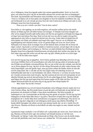 13
ett av örhängena, innan hon ägnade andra örat samma uppmärksamhet. Snart var även det
gjort, och innan hon gick iväg för att återställa sakerna hon använt satte hon en handspegel i
min hand. Jag betraktade med förundran mina örsnibbar som nu pryddes av två små örhängen
i form av ett hjärta och en liten pärla som dinglade en liten bit nedanför örsnibbens slut. Jag
satt fortfarande kvar och stirrade på mina öron när Ann-Catrine kom tillbaka och satte in sina
örhängen innan hon bara konstaterade
- Dom sa ju att vi skulle vara lika! Visst är dom vackra?
Sista delen av vårt uppdrag var att måla naglarna, och mycket nyfiken på hur det skulle
kännas så följde jag helt och hållet hennes anvisningar. Vi började med mina tånaglar och
efter att ha stoppat bomullsvadd mellan tårna och filat lite på naglarna så började hon lägga på
ett lager lack med jämna fina drag. Snart så lyste det rosa om alla tio naglar och jag blev
uppmanad att sitta stilla en stund och absolut inte röra mig. Under tiden så tittade hon till
mina händer och filade och jobbade med nagel efter nagel. Som tur var så tillhörde inte
nagelklippning mitt starkaste ämne, så de var ganska långa och även om Ann-Catrine
förfasades över deras skick så medgav hon att det ändock fanns ett ämne för att forma till
något vackert. Jag kunde se att hon rundade av kanterna mycket, och på något sätt så såg de
genast mycket längre och kvinnligare ut. När hon var nöjd så kände hon försiktigt på mina
tånaglar innan hon avlägsnade bomullstussarna och placerade dom mellan sina egna tår. Jag
fick sedan stiga upp från stolen och när han satte sig själv tillrätta på den så sa hon lugnt
- Nu får du måla mina naglar!
Lite nervöst tog jag mig an uppgiften. Ann-Catrine guidade mig tålmodigt och även om jag
vid ett par tillfällen fick ta till acetonflaskan och torka bort det jag målat så lyckades jag till
slut få både styr på händer och penselföring. Det var inte så lätt som det verkade, men det här
var ju första gången för mig. Jag fick väl inte riktigt förtroendet att måla varken hennes eller
mina fingernaglar, men det gjorde inget, utan jag tyckte enbart det kändes skönt att sitta där
och bli ompysslad. När vi satt där och lät våra naglar torka till ordentligt så kom två
turbanförsedda individer in och beskådade vårt arbete. Eftersom vi var klara så tyckte Karin
att vi kunde assistera dom med sitt göra. Jag fick mamma på min lott och med ganska så stor
säkerhet började jag med att sära på hennes tår för att sedan lägga på lack. Mamma tittade
med häpen min hur jag med lugna drag fick hennes naglar att bli röda och fina. När hon
släppte blicken på tårna för att tacka mig så såg jag hur hon riktigt hajade till
- Men Anna! Har du hål i öronen!
Allmän uppståndelse tog vid och ömsom beundrades mina örhängen ömsom ojades det över
Ann-Catrines tilltag. Jag försvarade henne så gott det gick och bedyrade att jag faktiskt inte
protesterat och dessutom så följde vi bara deras instruktioner. Det hela mynnade så
småningom ut i att vi konstaterade att det hela nog inte gjorde så mycket. Så fort jag tog bort
örhängena så skulle hålen läka ihop av sig själva. Dessutom så hade dom nog inte tänkt på
möjligheten att vi skulle följa deras instruktioner så noggrant och plikttroget. Hur det än var
med det så såg dom välgjorda ut och örhängena skulle passa mig alldeles förträffligt. Vi
kunde därför återuppta vårt arbete och det som närmast skulle ske var att vi skulle fixa till
våra frisyrer. Mamma och Karin avstod därför att måla sina naglar nu utan väntade med det
till senare.
I gemensam tropp vandrade vi ner till köket och vi placerades på varsin stol, Ann-Catrine och
jag. Mamma och Karin löste upp våra turbaner och började kamma ut vårt hår som
fortfarande var fuktigt. Under tiden diskuterade de flitigt vilka frisyrer som de skulle skapa,
och mitt hår jämfördes med Ann-Catrines mer vårdade hår. Till slut enades de och det
 