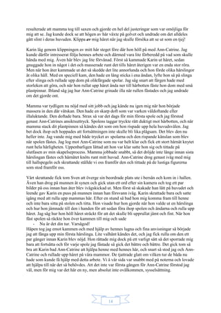 14
resulterade att mamma tog till saxen och gjorde en hel del justeringar som var omöjliga för
mig att se. Jag kunde dock se att högen av hår växte på golvet och undrade om det alldeles
gått slint i deras huvuden. Klippa av mig håret när jag skulle försöka att se ut som en tjej!
Karin låg genom klippningen av mitt hår steget före där hon höll på med Ann-Catrine. Jag
kunde därför intresserat följa hennes arbete och därmed vara lite förberedd på vad som skulle
hända med mig. Även här blev jag lite förvånad. Först så kammade Karin ut håret, sedan
gnuggade hon in något i det och masserade runt det tills håret återigen var en enda stor röra.
Men när hon åter kammade ut det så skedde det lite annorlunda och hon förde olika hårslingor
åt olika håll. Med en speciell kam, den hade en lång sticka i ena ändan, lyfte hon så på slinga
efter slinga och rullade upp dom på olikfärgade spolar. Jag såg snart att färgen hade med
storleken att göra, och när hon rullat upp håret ända ner till hårbotten fäste hon dom med små
plastpinnar. Ibland såg jag hur Ann-Catrine grinade illa när rullen fästades och jag undrade
om det gjorde ont.
Mamma var tydligen nu nöjd med sitt jobb och jag kände nu igen mig när hon började
massera in den där vätskan. Den hade en skarp doft som var varken väldoftande eller
illaluktande. Den doftade bara. Strax så var det dags för min första spole och jag förstod
genast Ann-Catrines ansiktsuttryck. Spolens taggar tryckte rätt duktigt mot hårbotten, och när
mamma stack dit plastpinnen så kändes det som om hon rispade upp hela huvudsvålen. Jag
bet dock ihop och hoppades att fortsättningen inte skulle bli lika plågsam. Det blev den nu
heller inte. Jag vande mig med både trycket av spolarna och den rispande känslan som blev
när spolen fästes. Jag log mot Ann-Catrine som nu var helt klar och fick ett stort hårnät knytet
runt hela härligheten. Uppenbarligen lättad att hon var klar satte hon sig och tittade på
slutfasen av min skapelseprocess. Mamma jobbade snabbt, så det dröjde inte länge innan sista
hårslingan fästes och hårnätet knöts runt mitt huvud. Ann-Catrine drog genast iväg med mig
till hallspegeln och skrattande ställde vi oss framför den och tittade på de lustiga figurerna
som stod framför oss.
Vårt skrattande fick tom Sven att överge sin beordrade plats ute i bersån och kom in i hallen.
Även han drog på munnen åt synen och gick utan ett ord efter sin kamera och tog ett par
bilder på oss innan han åter blev ivägskickad ut. Men först så skakade han lätt på huvudet och
leende gav Karin en puss på munnen innan han försvann iväg. Karin skrattade bara och satte
igång med att rulla upp mammas hår. Efter en stund så bad hon mig komma fram till henne
och inte bara sitta på stolen och titta. Hon visade hur hon gjorde när hon valde ut en hårslinga
och hur hon jämnade till den i handen för att sedan föra ihop spolen och ändarna och rulla upp
håret. Jag såg hur hon höll håret sträckt för att det skulle bli upprullat jämt och fint. När hon
fäst spolen så räckte hon över kammen till mig och sade
- Nu är det din tur. Varsågod!
Häpen tog jag emot kammen och med hjälp av hennes lugna och fina anvisningar så började
jag att fånga upp min första hårslinga. Lite valhänt kändes det, och jag fick rulla om den ett
par gånger innan Karin blev nöjd. Hon rättade mig dock på ett varligt sätt så det sporrade mig
bara att fortsätta och för varje spole jag fästade så gick det bättre och bättre. Det gick tom så
bra att Karin bad Ann-Catrine att hjälpa henne med hennes hår, och snart så stod jag och Ann-
Catrine och rullade upp håret på våra mammor. De tjattrade glatt om vilken tur de båda nu
hade som kunde få hjälp med detta arbete. Vi å vår sida var snabbt med på noterna och lovade
att hjälpa till när det så behövdes. Att det inte var första gången för Ann-Catrine förstod jag
väl, men för mig var det här en ny, men absolut inte ovälkommen, sysselsättning.
 