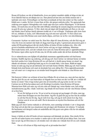 17
Resan till kyrkan var rätt så händelselös, även om tjattret stundtals nådde så höga nivåer att
Sven faktiskt bad oss att dämpa ner oss. Han påstod att han inte ens hörde motorn när vi
tjattrade som mest. Förmodligen var han bara avundsjuk att han inte också var lika vackert
klädd som vi andra. Så fort vi kom fram så blev det genast ombytta roller. Nu spatserade han
omkring som tuppen i hönsgården och visade upp sina fyra vackra följeslagare. Vi lät honom
hållas, väl medvetna om att han fått stått tillbaka ordentligt de senaste dagarna och han kunde
nu gott få sola sig i glansen. Vi blev dock inte på något sätt bortglömda och flera av de som
inte kände Ann-Catrines familj närmare trodde att vi var tvillingar. Värdinnan själv kom fram
till oss, strålade av lycka, och välkomnade mig och min mor speciellt. Vi fick också som
hastigast se den lilla flickan som snart skulle döpas, och hon var så fin i sin söta klänning.
Ceremonin i kyrkan var enkel men fin. Hon blev döpt till Anna Kristina, och det fick mig att
växa lite även om namnet inte hade ett dugg med mig att göra. I gemensam procession gick vi
sedan till församlingshuset där det skulle hållas ett kalas till den nydöptes ära. Alla ville
givetvis beskåda underbarnet och Ann-Catrine och jag var inget undantag. Mamman
förevisade henne stolt, och det verkade även som om Anna Kristina njöt av uppmärksamheten
för hennes ögon sökte sig än till den ena, än till den andra under det att hon skrattade flitigt.
En av människorna som hjälpte till påkallade mammans uppmärksamhet och bad henne
komma. Snabbt såg hon sig omkring, och då jag och Ann-Catrine var närmast henne så räckte
hon helt sonika över Anna Kristina till oss och bad att vi skulle passa henne en stund. Jag
råkade stå närmast, så plötsligt hade jag en livs levande baby i min famn. Rädd att tappa
henne så satte jag mig ner på närmaste stol och lade henne tillrätta. Både jag och Ann-Catrine
började kela med henne och snart så skrattade hon som aldrig förr. Flera uppmärksammade
oss och snart var vi omgivna av en mindre hord fotografer som brände av sina blixtar mot
trion.
När bestyret i köket var avklarat så kom hon tillbaka för att avlasta oss, men när hon såg hur
bra det gick för oss att vara barnvakter så frågade hon oss bara om det var OK att vi tittade till
henne en stund. Våra ivriga nickar gick inte att misstolka och jag tyckte nu det var Ann-
Catrines tur att få ha huvudansvaret och försiktigt överräckte Anna Kristina till henne.
Mamma kom förbi och satte sig vid min sida och fattade tag i mina händer som, helt enligt
instruktionerna jag fått, vilade i mitt knä. Jag tittade till mot henne och när våra blickar möttes
så sa hon bara
- Ni ser för härliga ut ni tre. Ni ser ut att ha så mysigt att jag knappt vill störa, men jag
måste bara få klappa om min fina dotter. Jag blir så glad när jag ser hur fint du smälter
in och hur bra du för dig. Jag är stolt över dig, och jag är stolt också över dig Ann-
Catrine som är så rar och snäll. Du är dessutom en mycket bra lärarinna och ett fint
föredöme.
Både jag och Ann-Catrine rodnade av allt beröm, men samtidigt så kände vi att vi fungerade
fint ihop och att den här nya situationen inte på något sätt försämrat vår relation. Vi tackade
för berömmet och återgick sedan att underhålla det lilla pyret som gärna ville ha vår odelade
uppmärksamhet.
Innan vi bjöds att sitta till bords så kom mamman och hämtade sin dotter. Hon skulle få lite
mat för att sedan kunna sova medan vi andra njöt av det som höll på att dukas fram. Just som
hon var på väg att försvinna in i ett mindre rum vid sidan om vinkade hon till oss och viskade
fram.
- Om ni vill så kan ni följa med mig och se på medan hon äter?
 