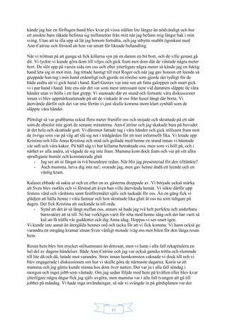 19
kände jag hur en förflugen hand blev kvar på vissa ställen lite längre än nödvändigt och hur
ett ansikte bara råkade befinna sig millimetrar från mitt när jag befann mig längst bak i min
sving. Utan att ta illa upp så lät jag honom fortsätta, och jag utbytte snabbt ögonkast med
Ann-Catrine och förstod att hon var utsatt för liknade behandling.
När vi tröttnat på att gunga så fick killarna syn på en damm en bit bort, och de ville genast gå
dit. Vi tyckte vi kunde göra dom till viljes och gick fram mot dom där de väntade några meter
bort. De slöt upp på varsin sida om oss och efter ytterligare några meter så kände jag en fuktig
hand leta sig in mot min. Jag tittade hastigt till mot Roger och när jag gav honom ett leende så
greppade han tag i min hand ordentligt och gjorde en rörelse som gjorde det tydligt för de
båda andra att vi gick hand i hand. Karl-Gustav var inte sen att fatta galoppen och snart gick
vi i par hand i hand. Inte ens när det var som mest intressant nere vid dammen släppte de våra
händer utan vi hölls i ett fast grepp. Vi stannade där en stund och fortsatte våra diskussioner
innan vi blev uppmärksammade på att de vinkade åt oss från huset långt där borta. Vi
återvände därför och det var inte förrän vi just skulle komma inom klart synhåll som de
släppte våra händer.
Plötsligt så var grabbarna också flera meter framför oss och stojade och skrattade på ett sätt
som de absolut inte gjort de senaste minuterna. Ann-Catrine och jag skakade bara på huvudet
åt det hela och skrattade gott. Vi däremot fattade tag i våra händer och gick stillsamt fram mot
de övriga som var på väg att slå sig ner i trädgården för ett mer informellt fika. Vi letade upp
Kristina och lilla Anna Kristina och stod och gullade med henne en stund innan vi hämtade
vår saft och våra kakor. På håll såg vi hur killarna betraktade oss, men som vi höll på, och i
närhet av alla andra, så vågade de sig inte fram. Mamma kom dock fram och var på sitt allra
spralligaste humör och konstaterade glatt
- Jag ser att ni fångat in två beundrare redan. När blir jag presenterad för den tilltänkte?
- Äsch mamma, larva dig inte nu!, svarade jag, men gav henne ändå ett leende och en
vänlig kram.
Kalaset ebbade så sakta ut och en efter en av gästerna droppade av. Vi började också märka
att Sven blev rastlös och vi förstod att även han ville återvända hemåt. Vi sökte därför upp
festens värd och värdinna samt festföremålet själv och tackade för oss. Än en gång fick vi
glädjen att hålla henne i våra famnar och hon skrattade lika glatt åt oss nu som tidigare på
dagen. Det fick Kristina att suckande ta till orda
- Synd att det är så långt mellan oss, annars så hade jag två helt perfekta och underbara
barnvakter att ta till. Ni har verkligen varit för söta med henne idag och det har varit så
kul att få träffa vår guddotter och dig Anna idag. Hoppas vi ses snart igen.
Vi kunde inte annat än återgälda hennes ord och tacka för att vi fick komma. Vi hann också ge
varandra en omgång kramar innan Sven vänligt motade iväg oss mot bilen för den långa resan
hem.
Resan hem blev bra mycket stillsammare än ditresan, men vi hann i alla fall rekapitulera en
hel del av dagens händelser. Både Ann-Catrine och jag var också ganska trötta och slumrade
till lite då och då, lutade mot varandra. Strax innan hemkomsten vaknade vi dock till och vi
blev engagerade i diskussionen om hur vi skulle göra de närmaste dagarna. Karin sa att
mamma och jag gärna kunde stanna hos dom över natten. Det var ju i alla fall söndag i
morgon och inget jobb som väntade. Om jag sedan följde med hem på kvällen eller blev kvar
ytterligare några dagar fick jag själv avgöra, men mamma var i alla fall tvungen att gå till
jobbet på måndag. Vi hade inga invändningar, så när vi svängde in på gårdsplanen var det
 