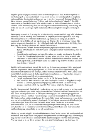 2
Jag blev givetvis dyngsur, men det värsta av lorten följde också med. När han tagit bort så
mycket det gick sa han skrattande att vi nog skulle skynda oss hem så jag fick på mig torra
och rena kläder. Skrattande över äventyret tog vi farväl av honom och skuttade tillbaka över
åkern bort mot moster Karins hus. Tydligen hade Kalle redan hunnit ”skvallra” för vi blev
mötta redan på farstukvisten av Karin, som hade svårt att hålla tillbaka sitt leende. När hon
däremot kände doften av mig blev hon allvarligare och kommenderade mig att ta av mig allt
redan här ute och sedan bege sig till badrummet. Hon skulle gå före och göra i ordning ett
bad.
Det tog mig en stund att få av mig allt, och även om jag inte var speciellt blyg inför min kusin
så var det skönt att hon följt med sin mamma in. Jag kunde därför i lugn och ro få av mig
kläderna och tassa in i det tomma badrummet. Jag möttes av en härlig syn. Badkaret
skummade rikt av lödder och när jag stoppade ner fötterna i det så strömmade värmen från
vattnet genom mig. Jag sjönk ner i det väldoftande badet och doldes snart av allt lödder. Strax
knackade det försiktigt på dörren och moster Karin tittade in
- Är det skönt? Hoppas du inte misstycker att jag hade i lite andra dofter i vattnet.
Tyckte det behövdes för att få bort lukten som jag misstänker hunnit sätta sig både här
och där?
- Ja, det är skönt, och lukten gör inget. Den känns bra mycket trevligare än den andra.
- Förstår det. Dina kläder ligger redan i grytan. Måste koka dom riktigt så att all lukt
försvinner. Så du ställer till, svarade hon med ett brett leende innan hon fortsatte. Vill
du att jag skickar Ann-Catrine att hämta lite kläder åt dig eller tror du att du kan stå ut
med att låna av hennes?
Det blev alldeles tomt i mitt huvud. Här skulle jag få chansen att prova de kläder som jag så
hett och länge önskat. Skulle jag våga svara ja? Skulle det inte bli för uppenbart att jag
faktiskt önskade detta över allt annat på jorden? Vore det inte bättre att be Ann-Catrine hämta
mina kläder? Å andra sidan så skulle jag därmed missa chansen….. Frågorna bara for runt i
huvudet innan jag tog mod till mig och stammade fram
- Det går nog bra med Ann-Catrines, om det är OK för henne förstås!
- Jodå, det är det. Det var faktiskt hon som föreslog det. Men då så. Ligg kvar och njut
en stund så kommer jag sedan och hjälper dig att tvätta håret. Det behöver nog
gnuggas ordentligt också. Jag säger till Ann-Catrine att plocka ihop något.
Jag blev åter ensam och försjönk helt i tankar kring vad jag nu hade gett mig in på. Jag var så
upptagen med mina egna tankar att jag inte märkte att Karin åter kom in för att tvätta mitt hår.
Inte förrän hon började massera in schampot vaknade jag till och lät henne gnugga in den
väldoftande vätskan i mitt hår. Flera tvättningar senare var hon nöjd när hon sniffade på mitt
hår. Nu tyckte hon att den starka lukten försvunnit. Själv kände jag bara den nya ovana doften
som var helt omisskännlig som en kvinnlig doft. Så här luktade mamma och så här kunde jag
också känna igen doften från både Karin och Ann-Catrine. Det var tur att skummet
fortfarande fanns kvar, för en viss kroppsdel reagerade på denna vetskap och blev alldeles
styv. Som tur var så varade inte känslostormen så länge, så när Karin kom med handduken
och beordrade upp mig ur badet så var allt normalt igen.
Medan jag torkade mig gick hon efter kläderna som Ann-Catrine valt ut. När hon återvände så
räckte hon fram ett par trosor som jag utan att syna närmare snabbt drog på mig. Nu kände jag
mig lite mer säker och kunde närmare betrakta den klänning som sträcktes fram emot mig.
Vad jag kunde se så var det en kopia av den som Ann-Catrine hade på sig. Den hade ett
 