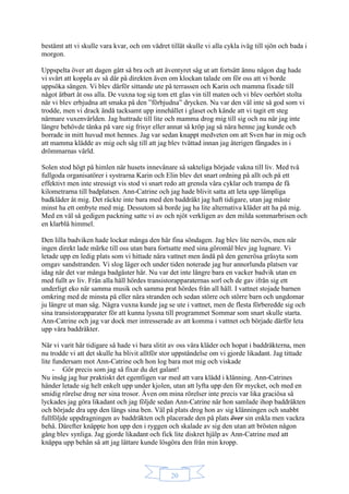 20
bestämt att vi skulle vara kvar, och om vädret tillät skulle vi alla cykla iväg till sjön och bada i
morgon.
Uppspelta över att dagen gått så bra och att äventyret såg ut att fortsätt ännu någon dag hade
vi svårt att koppla av så där på direkten även om klockan talade om för oss att vi borde
uppsöka sängen. Vi blev därför sittande ute på terrassen och Karin och mamma fixade till
något ätbart åt oss alla. De vuxna tog sig tom ett glas vin till maten och vi blev oerhört stolta
när vi blev erbjudna att smaka på den ”förbjudna” drycken. Nu var den väl inte så god som vi
trodde, men vi drack ändå tacksamt upp innehållet i glaset och kände att vi tagit ett steg
närmare vuxenvärlden. Jag huttrade till lite och mamma drog mig till sig och nu när jag inte
längre behövde tänka på vare sig frisyr eller annat så kröp jag så nära henne jag kunde och
borrade in mitt huvud mot hennes. Jag var sedan knappt medveten om att Sven bar in mig och
att mamma klädde av mig och såg till att jag blev tvättad innan jag återigen fångades in i
drömmarnas värld.
Solen stod högt på himlen när husets innevånare så sakteliga började vakna till liv. Med två
fullgoda organisatörer i systrarna Karin och Elin blev det snart ordning på allt och på ett
effektivt men inte stressigt vis stod vi snart redo att grensla våra cyklar och trampa de få
kilometrarna till badplatsen. Ann-Catrine och jag hade blivit satta att leta upp lämpliga
badkläder åt mig. Det räckte inte bara med den baddräkt jag haft tidigare, utan jag måste
minst ha ett ombyte med mig. Dessutom så borde jag ha lite alternativa kläder att ha på mig.
Med en väl så gedigen packning satte vi av och njöt verkligen av den milda sommarbrisen och
en klarblå himmel.
Den lilla badviken hade lockat många den här fina söndagen. Jag blev lite nervös, men när
ingen direkt lade märke till oss utan bara fortsatte med sina göromål blev jag lugnare. Vi
letade upp en ledig plats som vi hittade nära vattnet men ändå på den generösa gräsyta som
omgav sandstranden. Vi slog läger och under tiden noterade jag hur annorlunda platsen var
idag när det var många badgäster här. Nu var det inte längre bara en vacker badvik utan en
med fullt av liv. Från alla håll hördes transistorapparaternas sorl och de gav ifrån sig ett
underligt eko när samma musik och samma prat hördes från all håll. I vattnet stojade barnen
omkring med de minsta på eller nära stranden och sedan större och större barn och ungdomar
ju längre ut man såg. Några vuxna kunde jag se ute i vattnet, men de flesta förberedde sig och
sina transistorapparater för att kunna lyssna till programmet Sommar som snart skulle starta.
Ann-Catrine och jag var dock mer intresserade av att komma i vattnet och började därför leta
upp våra baddräkter.
När vi varit här tidigare så hade vi bara slitit av oss våra kläder och hopat i baddräkterna, men
nu trodde vi att det skulle ha blivit alltför stor uppståndelse om vi gjorde likadant. Jag tittade
lite fundersam mot Ann-Catrine och hon log bara mot mig och viskade
- Gör precis som jag så fixar du det galant!
Nu insåg jag hur praktiskt det egentligen var med att vara klädd i klänning. Ann-Catrines
händer letade sig helt enkelt upp under kjolen, utan att lyfta upp den för mycket, och med en
smidig rörelse drog ner sina trosor. Även om mina rörelser inte precis var lika graciösa så
lyckades jag göra likadant och jag följde sedan Ann-Catrine när hon samlade ihop baddräkten
och började dra upp den längs sina ben. Väl på plats drog hon av sig klänningen och snabbt
fullföljde uppdragningen av baddräkten och placerade den på plats över sin enkla men vackra
behå. Därefter knäppte hon upp den i ryggen och skalade av sig den utan att brösten någon
gång blev synliga. Jag gjorde likadant och fick lite diskret hjälp av Ann-Catrine med att
knäppa upp behån så att jag lättare kunde lösgöra den från min kropp.
 