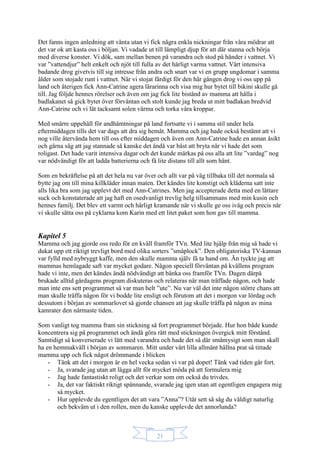 21
Det fanns ingen anledning att vänta utan vi fick några enkla nickningar från våra mödrar att
det var ok att kasta oss i böljan. Vi vadade ut till lämpligt djup för att där stanna och börja
med diverse konster. Vi dök, sam mellan benen på varandra och stod på händer i vattnet. Vi
var ”vattendjur” helt enkelt och njöt till fulla av det härligt varma vattnet. Vårt intensiva
badande drog givetvis till sig intresse från andra och snart var vi en grupp ungdomar i samma
ålder som stojade runt i vattnet. När vi stojat färdigt för den här gången drog vi oss upp på
land och återigen fick Ann-Catrine agera lärarinna och visa mig hur bytet till bikini skulle gå
till. Jag följde hennes rörelser och även om jag fick lite bistånd av mamma att hålla i
badlakanet så gick bytet över förväntan och stolt kunde jag breda ut mitt badlakan bredvid
Ann-Catrine och vi lät tacksamt solen värma och torka våra kroppar.
Med smärre uppehåll för andhämtningar på land fortsatte vi i samma stil under hela
eftermiddagen tills det var dags att dra sig hemåt. Mamma och jag hade också bestämt att vi
nog ville återvända hem till oss efter middagen och även om Ann-Catrine hade en annan åsikt
och gärna såg att jag stannade så kanske det ändå var bäst att bryta när vi hade det som
roligast. Det hade varit intensiva dagar och det kunde märkas på oss alla att lite ”vardag” nog
var nödvändigt för att ladda batterierna och få lite distans till allt som hänt.
Som en bekräftelse på att det hela nu var över och allt var på väg tillbaka till det normala så
bytte jag om till mina killkläder innan maten. Det kändes lite konstigt och kläderna satt inte
alls lika bra som jag upplevt det med Ann-Catrines. Men jag accepterade detta med en lättare
suck och konstaterade att jag haft en osedvanligt trevlig helg tillsammans med min kusin och
hennes familj. Det blev ett varmt och härligt kramande när vi skulle ge oss iväg och precis när
vi skulle sätta oss på cyklarna kom Karin med ett litet paket som hon gav till mamma.
Kapitel 5
Mamma och jag gjorde oss redo för en kväll framför TVn. Med lite hjälp från mig så hade vi
dukat upp ett riktigt trevligt bord med olika sorters ”småplock”. Den obligatoriska TV-kannan
var fylld med nybryggt kaffe, men den skulle mamma själv få ta hand om. Än tyckte jag att
mammas hemlagade saft var mycket godare. Någon speciell förväntan på kvällens program
hade vi inte, men det kändes ändå nödvändigt att bänka oss framför TVn. Dagen därpå
brukade alltid gårdagens program diskuteras och relateras när man träffade någon, och hade
man inte ens sett programmet så var man helt ”ute”. Nu var väl det inte någon större chans att
man skulle träffa någon för vi bodde lite ensligt och förutom att det i morgon var lördag och
dessutom i början av sommarlovet så gjorde chansen att jag skulle träffa på någon av mina
kamrater den närmaste tiden.
Som vanligt tog mamma fram sin stickning så fort programmet började. Hur hon både kunde
koncentrera sig på programmet och ändå göra rätt med stickningen övergick mitt förstånd.
Samtidigt så konverserade vi lätt med varandra och hade det så där småmysigt som man skall
ha en hemmakväll i början av sommaren. Mitt under vårt lilla allmänt hållna prat så tittade
mamma upp och fick något drömmande i blicken
- Tänk att det i morgon är en hel vecka sedan vi var på dopet! Tänk vad tiden går fort.
- Ja, svarade jag utan att lägga allt för mycket möda på att formulera mig
- Jag hade fantastiskt roligt och det verkar som om också du trivdes.
- Ja, det var faktiskt riktigt spännande, svarade jag igen utan att egentligen engagera mig
så mycket.
- Hur upplevde du egentligen det att vara ”Anna”? Utåt sett så såg du väldigt naturlig
och bekväm ut i den rollen, men du kanske upplevde det annorlunda?
 