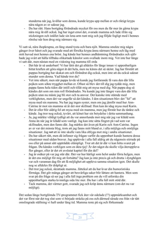 23
stunderna när jag, kvällar som denna, kunde krypa upp mellan er och riktigt krypa
nära någon av er saknar jag.
- Du har rätt. Hans bortgång förändrade mycket för oss men du får mer än gärna krypa
nära mig ikväll också. Jag har inget emot det, svarade mamma och lade ifrån sig
stickningen och istället lade sin lena arm runt mig och jag följde fogligt med i hennes
rörelse när hon drog mig närmare sig.
Vi satt så, nära ihopkrupna, en lång stund tysta och bara njöt. Mamma smekte mig några
gånger över håret och jag svarade med att försöka krypa ännu närmare henne och låg med
mitt huvud mot hennes ena bröst. Jag kände hur hennes andhämtning förändrades och själv
hade jag svårt att hålla tillbaka olikartade känslor som svallade inom mig. Vet inte hur länge
vi satt där, men nästan med en viskning tog mamma till orda
- Det här är så underbart! Vi har låtit det gå alldeles för länge innan vi uppenbarligen
hittat kraften att göra något åt det hela, men nu känns det så skönt. Jag har förstått att
pappas bortgång har skakat om och förändrat dig också, men inte att du också saknat
stunder som denna. Vad hände tror du?
- Vet inte säkert, men när pappa levde så kunde jag fortfarande få vara den där lilla
pojken som sökte trygghet mellan er. Oftast så blev det till dig jag tydde mig, men
pappa fanns hela tiden där intill och tillät mig att mysa med dig. När pappa dog så
kändes det som om min roll förändrades. Nu kunde jag inte längre vara den där lilla
pojken utan nu måste jag bli stor och ta ansvar. Det kanske inte stämde med
verkligheten, men det var ungefär så det kändes. I den situationen blev det ”fel” att
mysa med sin mamma. Nu har jag ingen syster, men om jag jämför med hur Ann-
Catrine är mot sin mamma så är det stor skillnad. Hon kan än idag mysa med Karin.
- Det är eller blir aldrig fel att mysa med sin mamma, men jag förstår hur du tänkte och
kände. Jag tror nog också, tyvärr, att könet har sin betydelse i detta sammanhang.
- Ja, jag märkte väldigt tydligt att du var annorlunda mot mig när jag var klädd som
Anna än när jag är klädd som vanligt. Jag kan inte sätta fingret på vad som var
skillnaden, men den fanns där. Jag märkte det även på Karin och Ann-Catrine. Ingen
av er var det minsta blyg, trots att jag fanns mitt bland er, i alla möjliga och omöjliga
situationer. Jag vet att ni inte skulle vara lika oblyga mot mig i andra situationer.
- Du har säkert rätt, men då infinner sig frågan varför du uppenbart kunde hantera dessa
situationer med sådan bravur. Jag upplevde i alla fall aldrig att du någonsin stirrade på
oss eller på annat sätt uppträdde olämpligt. Tror att det är där vi kan hitta svaret på
frågan. Du kändes verkligen som en äkta tjej! Är det något du skulle vilja återuppleva
fler gånger, eller är det ett avslutat kapitel för din del?
- Jag är osäker på var jag står där. Det var hur härligt som helst under förra helgen, men
är det ens möjligt för mig att fortsätta? Jag kan ju inte precis gå och drutta i dynghögen
var och varannan dag för att få möjlighet att uppleva samma situation igen. Det skulle
nog se alldeles för dråpligt ut.
- Det tror jag också, skrattade mamma. Jättekul att du har kvar din humoristiska
förmåga. Det gör många gånger att besvärliga saker blir lättare att hantera. Men som
svar på din fråga så ser jag i alla fall inga problem om du vill utforska din
uppenbarligen starka kvinnliga sida lite mer. Du har i alla fall mitt stöd där.
- Tack mamma, det värmer gott, svarade jag och kröp ännu närmare (om det nu var
möjligt).
Det sedan länge bortglömda TV-programmet fick åter vår odelade (!?) uppmärksamhet och
det var först när det tog slut som vi började sträcka på oss och därmed särade oss från vår tätt
omslingrade ställning vi haft under lång tid. Mamma reste på sig och förkunnade
 