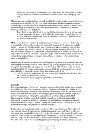 26
därhän just nu, men det är i alla fall min övertygelse att det var då och där som du blev
till så på något sätt är det väl rätt att det är du som får äran att bära dessa plagg efter
mig.
Mamma gav mig samtidigt en kram och en kyss på kinden och jag smekte hennes kind som en
uppskattning från min sida över det vi nu gjorde tillsammans. Jag kände också att mamma
delat med sig av ett verkligen intimt minne och även det värmde mig att hon ville dela detta
minne med mig. Vi fortsatte dock inte detta grävande i historiska bedrifter utan mamma
återförde oss till nuet och verkligheten.
- Tiden drar iväg och vi borde väl få oss lite skönhetssömn, men det är en sak jag tycker
vi borde göra innan. Jag tycker vi skall måla våra naglar innan vi går till sängs. Även
det är ett jobb som går lättare och bättre om man hjälper varandra. Tror det är lättast
om du börjar med mina tår.
Medan vi pysslade om varandras tå- och fingernaglar resonerade vi om vad vi skulle hitta på
resten av helgen. Utan att det på något sätt sades ut så var det underförstått att det var hela
helgen vi pratade om. Vi bollade olika idéer och tankar men kom inte riktigt fram till något
lämpligt program. Det fanns dock många trevliga uppslag och när det ändå hade blivit rätt
sent och mamma ansåg att alla naglar torkat tillräckligt länge för att inte bli förstörda blev det
logiska beslutet att dra oss mot våra sängar och sova på saken. Vi var dock helt överens om att
vi inte skulle ta någon längre sovmorgon utan det fanns så mycket vi ville hinna med och
uppleva under helgen.
Jag fick hjälp av mamma att fixa till lite i min säng så att jag skulle få en någorlunda bekväm
natt med papiljotterna på huvudet. Under tiden tog jag av mig negligén som jag fått reda på att
”morgonrocken” kallades. Jag hängde den över stolsryggen intill och kröp sedan ner under
täcket och rättade till kudden under nacken. Mamma rättade till något innan hon gav mig en
kyss på kinden och lämnade rummet. Innan dörren stängdes hörde jag
- God natt Anna! Vi ses i morgon och stort tack för idag. Jag älskar dig både som min
son och min nyfunna dotter. God natt!
- Tack detsamma! Svarade jag och log med hela mitt ansikte.
Kapitel 6
Det var med känsla av välbehag jag vaknade på morgonen. Lättjefullt sträckte jag på mig och
först då blev jag fullt medveten om mitt tillstånd. Papiljotterna fastnade lite i kudden och det
stramade till ordentligt i hårbotten. Jag grimaserade till men mitt anlete fick ett annat uttryck
när jag blev medveten om det tunna och smidiga tyg som var draperat runt min kropp. Jag
erinrade mig mammas berättelse från igår och kunde konstatera att jag i alla fall haft
klädedräkten på mig hela natten. I förbigående noterade jag såväl mina vackert röda
fingernaglar och sträckte jag bara det minsta på mig så dök det upp tio lika vackert målade
naglar nedanför täcket längre ”söderut”. Det var därför med stor lycka blandat med en stor
portion förväntningar som jag sträckte mig efter negligén.
Jag fann den, men jag såg också något annat som tilldrog sig mitt intresse. På en galge vid
min garderob hängde den klänning jag haft på dopet och på stolen intill låg en prydlig hög
med kläder som jag också kände igen. Det var den stärkta underkjolen, trosgördeln och ett par
bländvita trosor med spetsar runt öppningarna. Över ryggstödet på stolen hängde två strumpor
i sin fulla längd och mellan dom en lika bländvit behå med lika fina spetsar som trosan.
Nedanför stolen stod ett par skor med öppen tå och med en någorlunda beskedligt hög klack.
 