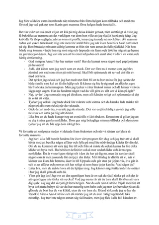 27
Jag blev alldeles varm inombords när minnena från förra helgen kom tillbaka och med ens
förstod jag vad paketet som Karin gett mamma förra helgen hade innehållit.
Det var svårt att stå emot viljan att klä på mig dessa kläder genast, men samtidigt så ville jag
få bekräftat av mamma att det verkligen var dom hon ville att jag skulle ha på mig idag. Jag
knöt därför ihop negligén, nästan som ett proffs, innan jag tassade ut mot köket. Att mamma
redan var vaken förvånade mig inte men lite ställd blev jag när även hon bara hade nattlinnet
på sig. Hon brukade minsann aldrig komma ut från sitt rum annat än fullt påklädd. När hon
hörde mig komma vände hon sig mot mig och öppnade sin famn och bjöd in mig att ge henne
en god morgon-kram. Jag var inte sen att ta emot inbjudan och snart stod vi där i en varm och
härlig omfamning.
- God morgon Anna! Hur har natten varit? Har du kunnat sova något med papiljotterna
på huvudet?
- Jodå, det känns som jag sovit som en stock. Det var först nu i morse som jag blev
påmind om vad som sitter på mitt huvud. Skall bli spännande att se vad det blir av
med det hela.
- Det tycker jag också och jag har medvetet låtit bli att ta bort mina för jag tyckte det
både skulle vara kul att få din hjälp och få känna sig lite lyxig med en alldeles egen
hårfrisörska på hemmaplan. Men jag tycker vi äter frukost innan och då hinner vi även
lägga upp dagen. Har du funderat något vad du vill göra av allt det vi kom på igår?
- Nej, tyvärr! Jag somnade nog på direkten, men allt kändes roligt och spännande så det
är svårt att välja.
- Tycker jag också! Jag hade dock lite svårare och somna och du kanske lade märke till
något på ditt rum också när du vaknade.
- Gick det att undvika, svarade jag skrattande. Det var en jättehärlig syn och jag ville
helst av allt sätta på mig allt direkt.
- Lika bra att du hade kurage nog att avstå tills vi ätit frukost. Dessutom så gillar jag att
se dig i mina gamla nattkläder. Dom ger mig behagliga minnen tillbaka och dessutom
tycker jag att du bär upp dom riktigt bra.
Vi fortsatte att småprata medan vi dukade fram frukosten och när vi nästan var klara så
fortsatte mamma
- Jag har i alla fall hunnit fundera lite över vårt program för idag och jag tror att vi skall
börja med att besöka några affärer och fylla på med lite nödvändiga kläder för din del.
Om du nu kommer att vara tjej lite till och från så måste du också kunna ha lite olika
kläder att byta med. Du behöver definitivt också mer underkläder och även egna
nattkläder. Du är visserligen riktigt söt i den du har på dig nu, men du kanske skall
något som är mer passande för en tjej i din ålder. Mitt förslag är därför att vi, när vi
känner oss klara här hemma, åker in till Uppsala och gör stan på tjejers vis, dvs går in
och ut ur affärer och provar och har roligt så som bara tjejer kan ha. Vad säger du?
- Låter bra, men du måste lova att du hjälper mig. Jag känner mig fortfarande lite osäker
i hur jag skall göra då och då.
- Visst gör jag det! Jag tror att det egentligen bara är en sak du skall tänka på och det är
att egentligen inte tänka så mycket! Vad jag menar är att du bara skall försöka att vara
dig själv. Jag såg det så tydligt förra helgen. När du och Ann-Catrine följde med för att
byta och mata babyn så var du hur naturlig som helst och jag tror det berodde på att då
glömde du bort hur du var klädd, utan du var bara du. Ibland så kunde jag se hur du
försökte härma Ann-Catrine och då märkte jag att du inte riktigt uppträdde lika
naturligt. Jag tror inte någon annan såg skillnaden, men jag fick i alla fall känslan av
 