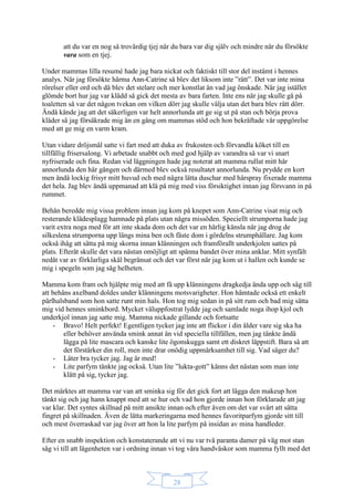 28
att du var en nog så trovärdig tjej när du bara var dig själv och mindre när du försökte
vara som en tjej.
Under mammas lilla resumé hade jag bara nickat och faktiskt till stor del instämt i hennes
analys. När jag försökte härma Ann-Catrine så blev det liksom inte ”rätt”. Det var inte mina
rörelser eller ord och då blev det stelare och mer konstlat än vad jag önskade. När jag istället
glömde bort hur jag var klädd så gick det mesta av bara farten. Inte ens när jag skulle gå på
toaletten så var det någon tvekan om vilken dörr jag skulle välja utan det bara blev rätt dörr.
Ändå kände jag att det säkerligen var helt annorlunda att ge sig ut på stan och börja prova
kläder så jag försäkrade mig än en gång om mammas stöd och hon bekräftade vår uppgörelse
med att ge mig en varm kram.
Utan vidare dröjsmål satte vi fart med att duka av frukosten och förvandla köket till en
tillfällig frisersalong. Vi arbetade snabbt och med god hjälp av varandra så var vi snart
nyfriserade och fina. Redan vid läggningen hade jag noterat att mamma rullat mitt hår
annorlunda den här gången och därmed blev också resultatet annorlunda. Nu prydde en kort
men ändå lockig frisyr mitt huvud och med några lätta duschar med hårspray fixerade mamma
det hela. Jag blev ändå uppmanad att klä på mig med viss försiktighet innan jag försvann in på
rummet.
Behån beredde mig vissa problem innan jag kom på knepet som Ann-Catrine visat mig och
resterande klädesplagg hamnade på plats utan några missöden. Speciellt strumporna hade jag
varit extra noga med för att inte skada dom och det var en härlig känsla när jag drog de
silkeslena strumporna upp längs mina ben och fäste dom i gördelns strumphållare. Jag kom
också ihåg att sätta på mig skorna innan klänningen och framförallt underkjolen sattes på
plats. Efteråt skulle det vara nästan omöjligt att spänna bandet över mina anklar. Mitt synfält
nedåt var av förklarliga skäl begränsat och det var först när jag kom ut i hallen och kunde se
mig i spegeln som jag såg helheten.
Mamma kom fram och hjälpte mig med att få upp klänningens dragkedja ända upp och såg till
att behåns axelband doldes under klänningens motsvarigheter. Hon hämtade också ett enkelt
pärlhalsband som hon satte runt min hals. Hon tog mig sedan in på sitt rum och bad mig sätta
mig vid hennes sminkbord. Mycket väluppfostrat lydde jag och samlade noga ihop kjol och
underkjol innan jag satte mig. Mamma nickade gillande och fortsatte
- Bravo! Helt perfekt! Egentligen tycker jag inte att flickor i din ålder vare sig ska ha
eller behöver använda smink annat än vid speciella tillfällen, men jag tänkte ändå
lägga på lite mascara och kanske lite ögonskugga samt ett diskret läppstift. Bara så att
det förstärker din roll, men inte drar onödig uppmärksamhet till sig. Vad säger du?
- Låter bra tycker jag. Jag är med!
- Lite parfym tänkte jag också. Utan lite ”lukta-gott” känns det nästan som man inte
klätt på sig, tycker jag.
Det märktes att mamma var van att sminka sig för det gick fort att lägga den makeup hon
tänkt sig och jag hann knappt med att se hur och vad hon gjorde innan hon förklarade att jag
var klar. Det syntes skillnad på mitt ansikte innan och efter även om det var svårt att sätta
fingret på skillnaden. Även de lätta markeringarna med hennes favoritparfym gjorde sitt till
och mest överraskad var jag över att hon la lite parfym på insidan av mina handleder.
Efter en snabb inspektion och konstaterande att vi nu var två paranta damer på väg mot stan
såg vi till att lägenheten var i ordning innan vi tog våra handväskor som mamma fyllt med det
 