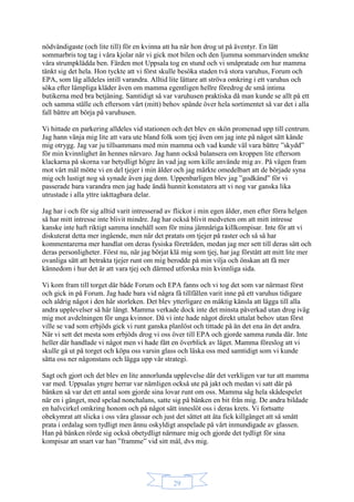 29
nödvändigaste (och lite till) för en kvinna att ha när hon drog ut på äventyr. En lätt
sommarbris tog tag i våra kjolar när vi gick mot bilen och den ljumma sommarvinden smekte
våra strumpklädda ben. Färden mot Uppsala tog en stund och vi småpratade om hur mamma
tänkt sig det hela. Hon tyckte att vi först skulle besöka staden två stora varuhus, Forum och
EPA, som låg alldeles intill varandra. Alltid lite lättare att ströva omkring i ett varuhus och
söka efter lämpliga kläder även om mamma egentligen hellre föredrog de små intima
butikerna med bra betjäning. Samtidigt så var varuhusen praktiska då man kunde se allt på ett
och samma ställe och eftersom vårt (mitt) behov spände över hela sortimentet så var det i alla
fall bättre att börja på varuhusen.
Vi hittade en parkering alldeles vid stationen och det blev en skön promenad upp till centrum.
Jag hann vänja mig lite att vara ute bland folk som tjej även om jag inte på något sätt kände
mig otrygg. Jag var ju tillsammans med min mamma och vad kunde väl vara bättre ”skydd”
för min kvinnlighet än hennes närvaro. Jag hann också balansera om kroppen lite eftersom
klackarna på skorna var betydligt högre än vad jag som kille använde mig av. På vägen fram
mot vårt mål mötte vi en del tjejer i min ålder och jag märkte omedelbart att de började syna
mig och lustigt nog så synade även jag dom. Uppenbarligen blev jag ”godkänd” för vi
passerade bara varandra men jag hade ändå hunnit konstatera att vi nog var ganska lika
utrustade i alla yttre iakttagbara delar.
Jag har i och för sig alltid varit intresserad av flickor i min egen ålder, men efter förra helgen
så har mitt intresse inte blivit mindre. Jag har också blivit medveten om att mitt intresse
kanske inte haft riktigt samma innehåll som för mina jämnåriga killkompisar. Inte för att vi
diskuterat detta mer ingående, men när det pratats om tjejer på raster och så så har
kommentarerna mer handlat om deras fysiska företräden, medan jag mer sett till deras sätt och
deras personligheter. Först nu, när jag börjat klä mig som tjej, har jag förstått att mitt lite mer
ovanliga sätt att betrakta tjejer runt om mig berodde på min vilja och önskan att få mer
kännedom i hur det är att vara tjej och därmed utforska min kvinnliga sida.
Vi kom fram till torget där både Forum och EPA fanns och vi tog det som var närmast först
och gick in på Forum. Jag hade bara vid några få tillfällen varit inne på ett varuhus tidigare
och aldrig något i den här storleken. Det blev ytterligare en mäktig känsla att lägga till alla
andra upplevelser så här långt. Mamma verkade dock inte det minsta påverkad utan drog iväg
mig mot avdelningen för unga kvinnor. Då vi inte hade något direkt uttalat behov utan först
ville se vad som erbjöds gick vi runt ganska planlöst och tittade på än det ena än det andra.
När vi sett det mesta som erbjöds drog vi oss över till EPA och gjorde samma runda där. Inte
heller där handlade vi något men vi hade fått en överblick av läget. Mamma föreslog att vi
skulle gå ut på torget och köpa oss varsin glass och läska oss med samtidigt som vi kunde
sätta oss ner någonstans och lägga upp vår strategi.
Sagt och gjort och det blev en lite annorlunda upplevelse där det verkligen var tur att mamma
var med. Uppsalas yngre herrar var nämligen också ute på jakt och medan vi satt där på
bänken så var det ett antal som gjorde sina lovar runt om oss. Mamma såg hela skådespelet
när en i gänget, med spelad nonchalans, satte sig på bänken en bit från mig. De andra bildade
en halvcirkel omkring honom och på något sätt inneslöt oss i deras krets. Vi fortsatte
obekymrat att slicka i oss våra glassar och just det sättet att äta fick killgänget att så smått
prata i ordalag som tydligt men ännu oskyldigt anspelade på vårt inmundigade av glassen.
Han på bänken rörde sig också obetydligt närmare mig och gjorde det tydligt för sina
kompisar att snart var han ”framme” vid sitt mål, dvs mig.
 