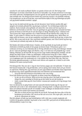 3
smockat liv och smala axelband. Kjolen var ganska så kort och vid. Det lustiga med
klänningen var att den också hade ett par byxor fastsydda i sig. Ett par extratrosor så att säga
som hade rynkresår i benöppningarna och som gjorde att man kunde känna sig ganska fri när
man tumlade runt. De riktiga trosorna skulle inte synas hur mycket vi än skuttade omkring.
Lite komplicerat var det att få på den, men med Karins hjälp så fick jag klänningen på plats
och jag kunde beskåda resultatet i spegel.
Jag var mer än nöjd med det jag såg, och när dessutom Ann-Catrines ansikte dök upp i
spegeln och nickade gillande blev jag återigen exalterad. Tur att klänningen dolde min
reaktion. Karin nickade också gillande och saken blev inte sämre när hon tog fram en
hårborste och borstade ut mitt hår. Utan att egentligen ha gjort någonting så kunde hon bara
genom att borsta ut mitt hår på ett nytt sätt skapa en riktigt flickaktig frisyr. Likheten med
Ann-Catrine blev högst uppenbar och vi båda fnittrade till när likheten blev tydlig för oss
båda. Vi gick sedan in i hennes rum för att prova ut ett par lämpliga skor. Mina fötter var
något större än hennes, men ett par sandaletter med öppen tå kunde jag få på mig, så dom fick
det bli. Min ovana med att gå i skor med klack märktes genast, men Ann-Catrine tog bara tag
i min hand och stöttade mig under de första stegen.
Det kändes rätt skönt att hålla henne i handen, så när jag kände att jag kunde gå relativt
obehindrat så behöll jag ändå ett fast grepp om hennes hand. Tillsammans gick vi ut i
solskenet och drog oss mot baksidan där en filt låg utbredd och en hög med tidningar väntade
på oss. Utan att egentligen några ord utbyttes, slog vi oss bara ner och greppade tag i varsin
tidning. Plötsligt var det helt OK för mig att mer noga studera tidningarnas innehåll, och det
dröjde inte länge förrän vi båda var inblandade i diskussioner kring det vi läste. Oftast
handlade det om olika personers klädsel och vi synade extra noga tidningarnas modesidor. Vi
var så upptagna med vårt studerande att vi inte märkte hur bara tiden flög iväg. Med stor
förvåning uppmärksammade vi att Karin stod i dörren och ropade att vi måste in och tvätta
händerna för maten stod på bordet.
Förvåningen blev lika stor när vi såg att Ann-Catrines pappa satt vid matbordet. Vi hade inte
hört honom komma där vi låg på baksidan, och nu sprang Ann-Catrine fram och gav honom
en rejäl kram. Plötslig blev jag medveten om min egen klädsel och försökte finna någonstans
att gömma mig. Karin uppmärksammade dock mitt dilemma och konstaterade bara
- Sven har hört hela historien så du behöver inte vara orolig.
Sven lyfte blicken mot mig och lösgjorde sin dotter innan han tilltalade mig
- Jo det var allt en historia. Skönt att du inte slog dig också. Det hade ju kunnat sluta
riktigt illa, men samtidigt så förstår jag att det måste ha sett rätt lustigt ut.
- Jodå, svarade både jag och Ann-Catrine i munnen på varandra och ivrigt återgav hela
händelsen.
Isen var därmed än en gång bruten och utan speciella känslor kunde jag slå mig ner vid
matbordet och ta del av den välsmakande maten. Hungriga hade vi tydligen också blivit för
faten och skålarna länsades på allt sitt innehåll. Under middagen så nämnde Karin så där i
förbigående att hon pratat med mamma och fortsatte
- Mor din sa också att hon nog skulle bli sen ikväll. Du kunde åka hem eller så fick du
bestämma om du hellre ville vara kvar här och sova över. Du avgör själv, men du vet
att du är välkommen att stanna.
Den här gången så hade jag inga betänkligheter inför valet utan svarade omgående och
tveklöst att jag gärna stannade. Jag kunde se hur svaret föll i god jord och en härlig känsla av
tillfredsställelse svepte över mig.
 