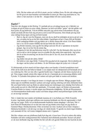 31
kille. Du har redan sett och blivit utsatt, om än i mildare form, för det sätt många män
tar för givet att man bemöter och behandlar kvinnor på. Men nog med detta nu. Nu
sätter vi fart med det vi är här för – shoppa kläder till min vackra dotter.
Kapitel 7
Nog blev det shoppat så det förslog. Vi samlade på oss så många kassar att vi faktiskt var
tvungna att gå till bilen en extra vända. Mamma var helt och hållet ”galen” när det gällde vad
hon tyckte att jag behövde. Vid ett tillfälle uttryckte jag också mina tveksamheter när jag
skulle använda allt hon fick mig att prova och ta med till kassorna. Hon tittade på mig med
sina vänliga bruna ögon och log ett brett leende
- Rart av dig att vara lite blygsam, men om du nu skall ha möjlighet att prova på att vara
tjej, så måste du ha en hel del olika kläder. Egentligen så har vi bara fyllt på förrådet
med vardagliga kläder och jag tänkte att vi skulle stanna där också. Lite finare kläder
kan vi ta vid ett senare tillfälle när du har hittat din stil lite mer.
- Jag förstår mamma, men jag får lite dåligt samvete för att vi spenderar så mycket
pengar. Jag vet ju hur lite du unnar dig.
- Pengarna är inte det jag bekymrar mig för i alla fall. Far din lämnade efter sig ett arv
och en del av det är pengar som är avsedda för dig under dina uppväxtår. Jag tycker
det är en bra investering om du kan få leva det liv du vill, även om det bara är
temporärt.
- Jag tänkte inte på det sättet, förlåt!
- Du behöver inte säga förlåt. Tvärtom blir jag glad att du reagerade. Det är jättebra att
du säger vad du tycker och tänker. Är det förresten något du tycker att vi missat?
Vi diskuterade en kort stund och fann några saker som kanske vi borde komplettera med.
Efter att ha fyllt även det behovet kände vi oss nöjda med vår inköpsrond och beslutade att se
oss omkring lite. Det var inte ofta vi gjorde besök inne i Uppsala och det fanns mycket att se
på. Våra magar ropade också efter något att äta så vi hamnade på en restaurang alldeles intill
Fyrisån. Vi lyckades hitta platser mot vattnet och njöt gott både av maten och utsikten.
Efter maten strosade vi ner längs ån innan vi svängde upp mot Slottet. Många grupper hade
dukat upp sin medförda matsäck i parken och ungar sprang omkring och lekte allehanda lekar.
De som hade bollar med sig förde en ojämn kamp mot sluttningen som ständigt fick bollen att
rulla nedåt oavsett åt vilket håll den sparkades. Vi korsade vägen vid Slottet och passerade
Carolina Redeviva innan vi styrde stegen mot Botaniska trädgården. Så här på försommaren
var blomsterprakten bedövande vacker och binas idoga arbete med pollineringen fyllde luften
av ett trevligt surrande.
När vi vände åter mot staden så berättade mamma att vi nu befann oss i Pelle Svanslös
kvarter. Jag kände också igen ställena som mamma berättade om från de sagostunder vi haft
när jag var yngre. Pelle var en återkommande berättelse innan sängdags i vårt hem. När vi
kom fram till Domkyrkan så var det inte utan att jag tittade extra noga om jag skulle se
Gammel-Maja i Domkyrkotornet. Efter en kortare tur inne i kyrkan och en liten vilopaus i
bänkarna bestämde vi att det nog var dags att vända hemåt. Vi gjorde oss dock ingen brådska
och stannade till lite vid Linnés trädgård nästan mitt i Uppsala.
Det blev nästan som om julaftonen hade bytt dag när vi kom hem. Givetvis måste alla inköp
beskådas och hela vardagsrummet blev belamrat med allehanda persedlar. Kassar och påsar
av de mest skiftande slag låg strödda lite här och där och gjorde bilden än mer kaotisk än den
 