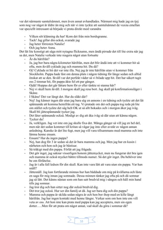 35
var det närmaste samtalsämnet, men även annat avhandlades. Närmast mig hade jag en tjej
som nog var något år äldre än mig och när vi inte tyckte att samtalsämnet de vuxna emellan
var speciellt intressant så började vi prata direkt med varandra
- Vilken söt klänning du har! Kom det från min bordsgranne.
- Tack! Jag gillar din också, svarade jag
- Jag heter förresten Natalie!
- Och jag heter Anna.
Det lät lite konstigt att säga mitt nytagna flicknamn, men ändå pirrade det till lite extra när jag
sa det, men Natalie verkade inte reagera något utan fortsatte
- Är du härifrån?
- Ja, jag bor bara några kilometer härifrån, men det blir ändå inte att vi kommer hit så
ofta, men ikväll cyklade jag och mamma hit. Du då?
- Oj! Cyklade ni hit det var inte illa. Nej jag är inte härifrån utan vi kommer från
Stockholm. Pappa hade läst om denna plats i någon tidning för länge sedan och alltid
önskat att se den. Ikväll var det perfekt väder så vi bilade upp hit. Det har säkert tagit
oss 2 timmar hit, för pappa åkte fel ett par gånger.
- Ojdå! Hoppas det går lättare hem för er eller tänkte ni stanna här?
- Nej vi skall hem ikväll. I morgon skall jag resa bort. Jag skall på konfirmationsläger i
Skåne.
- I Skåne! Det var långt det. Har du släkt där?
- Nej! Jag känner ingen där utan jag bara såg en annons i en tidning och tyckte att det lät
spännande att komma hemifrån ett tag. Vi pratade om det och pappa tog reda på lite
om stället och tyckte det såg helt OK ut så allt bokades och i morgon åker jag iväg.
Skall bli jättespännande tycker jag.
- Det låter spännande också. Modigt av dig att åka iväg så där utan att känna någon.
- Tycker du!
- Ja, verkligen. Jag vet inte om jag skulle fixa det. Många gånger så vill jag en hel del,
men när det sedan kommer till kritan så vågar jag inte eller avstår av någon annan
anledning. Kanske är det lite fegt, men jag vill vara tillsammans med mamma och inte
lämna henne ensam.
- Ensam? Har du ingen pappa?
- Nej, han dog för 3 år sedan så det är bara mamma och jag. Men jag har en kusin i
närheten och hon och jag är bästisar.
- Så tråkigt med din pappa. Förlåt att jag frågade.
- Det gör inget, jag saknar visserligen honom jättemycket, men nu fungerar det bra igen
och mamma är också mycket bättre tillmods numer. Så det gör inget. Du behöver inte
be om förlåtelse.
- Jag är i alla fall ledsen för din skull. Kan inte vara lätt att vara utan sin pappa. Var han
snäll?
- Jättesnäll. Jag kan fortfarande minnas hur han bäddade om mig på kvällarna och läste
en saga för mig innan jag somnade. Dessa minnen tänker jag ofta på och då somnar
jag så lätt. Det känns nästan som om han satt bredvid mig i sängen och häll min hand
tills jag somnar.
- Jag tror dig och han sitter nog där också bredvid dig.
- Det tror jag också. Hur ser din familj ut då. Jag ser bara dig och din pappa?
- Mamma och pappa är skilda sedan några år och hon bor ihop med en kille långt
härifrån. Jag har ingen kontakt med henne längre. Verkar som om hon inte ens vill
veta av oss. Att hon inte kan prata med pappa kan jag acceptera, men sin egen
dotter…..Men för att prata om något annat, vad skall du göra i sommar då?
 