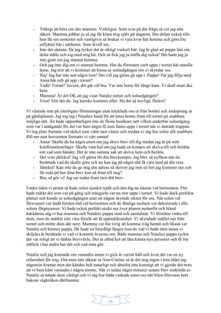 36
- Tråkigt att höra om din mamma. Verkligen. Som svar på din fråga så vet jag inte
säkert. Mamma jobbar ju så jag får klara mig själv på dagarna. Det dröjer också tills
hon får sin semester och vanligtvis så brukar vi vara kvar här hemma och göra lite
utflykter här i närheten. Som ikväll tex.
- Inte det sämsta, för jag tycker det är riktigt vackert här. Jag är glad att pappa läst om
detta ställe och tog med mig hit. Och så fick jag ju träffa dig också! Det hade jag ju
inte gjort om jag stannat hemma.
- Och jag inte dig om vi stannat hemma. Har du förresten varit uppe i tornet här utanför
ännu. Jag tror att vi kommer att hinna se solnedgången om vi skyndar oss.
- Nej! Jag har inte sett något torn! Det vill jag gärna gå upp i. Pappa! Får jag följa med
Anna här och gå upp i tornet?
- Vadå! Tornet? Javisst, det går väl bra. Var inte borta för länge bara. Vi skall snart åka
hem.
- Mamma! Är det OK att jag visar Natalie tornet och solnedgången?
- Visst! Gör det du. Jag kanske kommer efter. Ha det så trevligt, flickor!
Vi väntade inte på ytterligare förmaningar utan tråcklade oss ut från bordet och småsprang ut
på gårdsplanen. Jag tog tag i Natalies hand för att lotsa henne fram till tornet på snabbast
möjliga sätt. Än hade uppenbarligen inte de flesta besökare sett vilken underbar solnedgång
som var i antågande för det var bara några få som fanns uppe i tornet när vi äntrade trappan.
Vi tog plats framme vid räcket som vätte mot väster och medan vi såg hur solen allt snabbare
föll ner mot horisonten fortsatte vi vårt samtal
- Anna! Skulle du ha något emot om jag skrev brev till dig medan jag är på mitt
konfirmationsläger. Skulle vara kul om jag hade en kompis att skriva till och berätta
om vad som händer. Det är inte samma sak att skriva hem och berätta.
- Det vore jättekul! Jag vill gärna bli din brevkompis. Jag blev så nyfiken när du
berättade vad du skulle göra och nu kan jag på något sätt få vara med på din resa.
- Jättekul! Kan inte du ge mig din adress så skriver jag min så fort jag kommer ner och
får reda på hur dina brev kan nå fram till mig?
- Bra, så gör vi! Jag ser redan fram mot ditt brev.
Under tiden vi pratat så hade solen sjunkit rejält och den låg nu nästan vid horisonten. Fler
hade märkt det som var på gång och trängseln var nu stor uppe i tornet. Vi hade dock perfekta
platser och kunde se solnedgången utan att någon skymde sikten för oss. När solen väl
försvunnit var ändå himlen röd vid horisonten och de fåtaliga molnen var dekorerade i alla
solens färgnyanser. Vi hade också perfekt utsikt ner över planen nedanför och bland
åskådarna såg vi hur mamma och Natalies pappa stod och samtalade. Vi försökte vinka till
dom, men de märkte inte våra försök att få uppmärksamhet. Vi skyndade istället ner från
tornet och mötte dom där nere. Mamma var lite ivrig att komma iväg hemåt och likaså var
Natalie och hennes pappa. De hade en betydligt längre resa än vad vi hade men innan vi
skiljdes åt berättade vi vad vi kommit överens om. Både mamma och Natalies pappa tyckte
det var roligt att vi tänkte brevväxla. Det är alltid kul att lära känna nya personer och få lite
inblick i hur andra har det och vad man gör.
Natalie och jag kramade om varandra innan vi gick åt varsitt håll och även det var en ny
erfarenhet för mig. Om man inte räknar in Ann-Catrine så är det nog ingen i min ålder jag
någonsin kramat men det kändes helt naturligt och absolut inte konstigt att vi gjorde det trots
att vi bara känt varandra i någon timme. När vi sedan några minuter senare blev omkörda av
Natalie så tutade dom vänligt och vi såg hur båda vinkade emot oss när bilen försvann bort
bakom vägkröken därframme.
 
