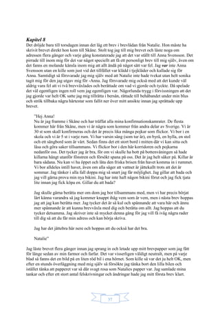 37
Kapitel 8
Det dröjde bara till torsdagen innan det låg ett brev i brevlådan från Natalie. Hon måste ha
skrivit brevet direkt hon kom till Skåne. Stolt tog jag till mig brevet och läste noga om
adressen flera gånger och varje gång konstaterade jag att det var ställt till Anna Svensson. Det
pirrade till inom mig för det var något speciellt att få ett personligt brev till mig själv, även om
det fanns en molande känsla inom mig att allt ändå på något sätt var fel. Jag var inte Anna
Svensson utan en kille som just vid det tillfället var klädd i tjejkläder och kallade sig för
Anna. Samtidigt så försvarade jag mig själv med att Natalie inte hade tvekat utan helt sonika
tagit mig för den jag utgav mig för -Anna. Jag försvarade mig också med att det kunde väl
aldrig vara fel att vi två brevväxlades och berättade om vad vi gjorde och tyckte. Då spelade
det väl egentligen ingen roll vem jag egentligen var. Någorlunda trygg i förvissningen att det
jag gjorde var helt OK satte jag mig tillrätta i bersån, rättade till behåbandet under min blus
och strök tillbaka några hårtestar som fallit ner över mitt ansikte innan jag sprättade upp
brevet.
”Hej Anna!
Nu är jag framme i Skåne och har träffat alla mina konfirmationskamrater. De flesta
kommer här från Skåne, men vi är några som kommer från andra delar av Sverige. Vi är
30 st som skall konfirmeras och det är precis lika många pojkar som flickor. Vi bor i en
skola och vi är 5 st i varje rum. Vi har varsin säng (som tur är), en byrå, en hylla, en stol
och ett sängbord som är vårt. Sedan finns det ett stort bord i mitten där vi kan sitta och
läsa och göra saker tillsammans. Vi flickor bor i den här korridoren och pojkarna
nedanför oss. Det tycker jag är bra, för om vi skulle ha bott på bottenvåningen så hade
killarna hängt utanför fönstren och försökt spana på oss. Det är jag helt säker på. Killar är
bara sådana. Nu kan vi ha öppet och låta den friska brisen från havet komma in i rummet.
Vi bor alldeles intill havet, även om alla säger att vattnet är jättekallt trots att det är
sommar. Jag tänker i alla fall doppa mig så snart jag får möjlighet. Jag gillar att bada och
jag vill gärna prova min nya bikini. Jag har inte haft någon bikini förut och jag fick tjata
lite innan jag fick köpa en. Gillar du att bada?
Jag skulle gärna berätta mer om dom jag bor tillsammans med, men vi har precis börjat
lärt känna varandra så jag kommer knappt ihåg vem som är vem, men i nästa brev hoppas
jag att jag kan berätta mer. Jag tycker det är så kul och spännande att vara här och ännu
mer spännande är att kunna brevväxla med dig och berätta om allt. Jag hoppas att du
tycker detsamma. Jag skriver inte så mycket denna gång för jag vill få iväg några rader
till dig så att du får min adress och kan börja skriva.
Jag har det jättebra här nere och hoppas att du också har det bra.
Natalie”
Jag läste brevet flera gånger innan jag sprang in och letade upp mitt brevpapper som jag fått
för länge sedan av min farmor och farfar. Det var visserligen väldigt neutralt, men på varje
blad så fanns det en bild på en liten röd bil i ena hörnet. Som kille så var det ju helt OK, men
efter en stunds överläggning med mig själv så försökte jag tänka bort den lilla bilen och
istället tänka att papperet var så där svagt rosa som Natalies papper var. Jag samlade mina
tankar och efter ett stort antal felskrivningar och ändringar hade jag mitt första brev klart.
 