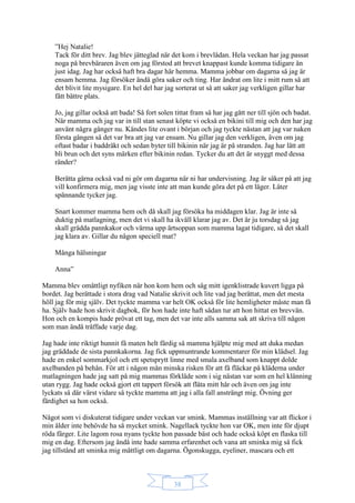 38
”Hej Natalie!
Tack för ditt brev. Jag blev jätteglad när det kom i brevlådan. Hela veckan har jag passat
noga på brevbäraren även om jag förstod att brevet knappast kunde komma tidigare än
just idag. Jag har också haft bra dagar här hemma. Mamma jobbar om dagarna så jag är
ensam hemma. Jag försöker ändå göra saker och ting. Har ändrat om lite i mitt rum så att
det blivit lite mysigare. En hel del har jag sorterat ut så att saker jag verkligen gillar har
fått bättre plats.
Jo, jag gillar också att bada! Så fort solen tittat fram så har jag gått ner till sjön och badat.
När mamma och jag var in till stan senast köpte vi också en bikini till mig och den har jag
använt några gånger nu. Kändes lite ovant i början och jag tyckte nästan att jag var naken
första gången så det var bra att jag var ensam. Nu gillar jag den verkligen, även om jag
oftast badar i baddräkt och sedan byter till bikinin när jag är på stranden. Jag har lätt att
bli brun och det syns märken efter bikinin redan. Tycker du att det är snyggt med dessa
ränder?
Berätta gärna också vad ni gör om dagarna när ni har undervisning. Jag är säker på att jag
vill konfirmera mig, men jag visste inte att man kunde göra det på ett läger. Låter
spännande tycker jag.
Snart kommer mamma hem och då skall jag försöka ha middagen klar. Jag är inte så
duktig på matlagning, men det vi skall ha ikväll klarar jag av. Det är ju torsdag så jag
skall grädda pannkakor och värma upp ärtsoppan som mamma lagat tidigare, så det skall
jag klara av. Gillar du någon speciell mat?
Många hälsningar
Anna”
Mamma blev omåttligt nyfiken när hon kom hem och såg mitt igenklistrade kuvert ligga på
bordet. Jag berättade i stora drag vad Natalie skrivit och lite vad jag berättat, men det mesta
höll jag för mig själv. Det tyckte mamma var helt OK också för lite hemligheter måste man få
ha. Själv hade hon skrivit dagbok, för hon hade inte haft sådan tur att hon hittat en brevvän.
Hon och en kompis hade prövat ett tag, men det var inte alls samma sak att skriva till någon
som man ändå träffade varje dag.
Jag hade inte riktigt hunnit få maten helt färdig så mamma hjälpte mig med att duka medan
jag gräddade de sista pannkakorna. Jag fick uppmuntrande kommentarer för min klädsel. Jag
hade en enkel sommarkjol och ett spetsprytt linne med smala axelband som knappt dolde
axelbanden på behån. För att i någon mån minska risken för att få fläckar på kläderna under
matlagningen hade jag satt på mig mammas förkläde som i sig nästan var som en hel klänning
utan rygg. Jag hade också gjort ett tappert försök att fläta mitt hår och även om jag inte
lyckats så där värst vidare så tyckte mamma att jag i alla fall ansträngt mig. Övning ger
färdighet sa hon också.
Något som vi diskuterat tidigare under veckan var smink. Mammas inställning var att flickor i
min ålder inte behövde ha så mycket smink. Nagellack tyckte hon var OK, men inte för djupt
röda färger. Lite lagom rosa nyans tyckte hon passade bäst och hade också köpt en flaska till
mig en dag. Eftersom jag ändå inte hade samma erfarenhet och vana att sminka mig så fick
jag tillstånd att sminka mig måttligt om dagarna. Ögonskugga, eyeliner, mascara och ett
 