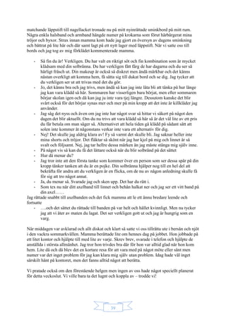 39
matchande läppstift till nagellacket tronade nu på mitt nyinrättade sminkbord på mitt rum.
Några enkla halsband och armband hängde numer på krokarna som förut härbärgerat mina
tröjor och byxor. Strax innan mamma kom hade jag gjort en översyn av dagens sminkning
och bättrat på lite här och där samt lagt på ett nytt lager med läppstift. När vi satte oss till
bords och jag tog av mig förklädet kommenterade mamma.
- Så fin du är! Verkligen. Du har valt en riktigt söt och fin kombination som är mycket
klädsam med din solbränna. Du har verkligen fått färg de har dagarna och du ser så
härligt fräsch ut. Din makeup är också så diskret men ändå märkbar och det känns
nästan overkligt att komma hem, få sätta sig till dukat bord och se dig. Jag tycker att
du verkligen ser ut att trivas med det du gör.
- Jo, det känns bra och jag trivs, men ändå så kan jag inte låta bli att tänka på hur länge
jag kan vara klädd så här. Sommaren har visserligen bara börjat, men efter sommaren
börjar skolan igen och då kan jag ju inte vara tjej längre. Dessutom kanske det blir
svårt också för det börjar synas mer och mer på min kropp att det inte är killkläder jag
använder.
- Jag såg det nyss och även om jag inte har något svar så hittar vi säkert på något den
dagen det blir aktuellt. Om du nu trivs att vara klädd så här så är det väl lite av ett pris
du får betala om man säger så. Alternativet att hela tiden gå klädd på sådant sätt att
solen inte kommer åt någonstans verkar inte vara ett alternativ för dig.
- Nej! Det skulle jag aldrig klara av! Fy så varmt det skulle bli. Jag saknar heller inte
mina shorts och tröjor. Det fläktar så skönt när jag har kjol på mig och linnet är så
svalt och följsamt. Nej, jag tar hellre dessa märken än jag måste stänga mig själv inne.
- På något vis så kan du få det lättare också när du blir solbränd på det sättet
- Hur då menar du?
- Jag tror inte att den första tanke som kommer över en person som ser dessa spår på din
kropp tänker tanken att du är en pojke. Din solbränna hjälper nog till en hel del att
bekräfta för andra att du verkligen är en flicka, om de nu av någon anledning skulle få
för sig att tro något annat.
- Ja, du menar så. Svarade jag och sken upp. Det har du rätt i.
- Som tex nu när ditt axelband till linnet och behån halkat ner och jag ser ett vitt band på
din axel……
Jag rättade snabbt till axelbanden och det fick mamma att le ett ännu bredare leende och
fortsatte
- ….och det sättet du rättade till banden på var helt och hållet kvinnligt. Men nu tycker
jag att vi äter av maten du lagat. Det ser verkligen gott ut och jag är hungrig som en
varg.
När middagen var avklarad och allt diskat och klart så satte vi oss tillrätta ute i bersån och njöt
i den vackra sommarkvällen. Mamma berättade lite om hennes dag på jobbet. Hon jobbade på
ett litet kontor och hjälpte till med lite av varje. Skrev brev, svarade i telefon och hjälpte de
anställda i största allmänhet. Jag tror hon trivdes bra där för hon var alltid glad när hon kom
hem. Lite då och då blev det en kortare resa för att vara med på något möte eller sånt men
numer var det inget problem för jag kan klara mig själv utan problem. Idag hade väl inget
särskilt hänt på kontoret, men det fanns alltid något att berätta.
Vi pratade också om den förestående helgen men ingen av oss hade något speciellt planerat
för detta veckoslut. Vi ville bara ta det lugnt och koppla av – trodde vi!
 