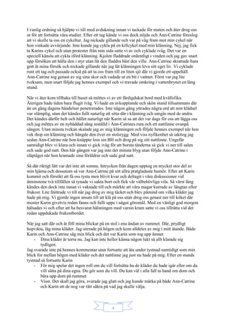 4
I vanlig ordning så hjälpte vi till med avdukning innan vi tackade för maten och åter drog oss
ut för att fortsätta våra studier. Efter ett tag kände vi oss dock nöjda och Ann-Catrine föreslog
att vi skulle ta oss en cykeltur. Jag nickade gillande och var på väg fram mot min cykel när
hon vinkade avvärjande. Inte kunde jag cykla på en killcykel med min klänning. Nej, jag fick
ta Karins cykel och utan protester från min sida satte vi av och cyklade iväg. Det var en
speciell känsla att cykla iförd klänning. Kjolen fladdrade ordentligt i vinden och jag gav snart
upp försöken att hålla den i styr utan lät den fladdra bäst den ville. Ann-Catrine skrattade bara
gott åt mina försök och nickade gillande när jag lät klänningen leva sitt eget liv. Vi cyklade
runt ett tag och passade också på att ta oss fram till en liten sjö där vi gjorde ett uppehåll.
Ann-Catrine tog genast av sig sina skor och vadade ut en bit i vattnet. Först var jag lite
tveksam, men snart följde jag hennes exempel och vi travade omkring i vattenbrynet en lång
stund.
När vi åter kom tillbaka till huset så möttes vi av ett färdigdukat bord med kvällsfika.
Återigen hade tiden bara flugit iväg. Vi hade en avkopplande och skön stund tillsammans där
än en gång dagens händelser penetrerades. Inte någon gång yttrades några ord att min klädsel
var olämplig, utan det kändes fullt naturlig att sitta där i klänning och umgås med de andra.
Det kändes därför helt och hållet naturligt när Karin så sa att det var dags för oss att lägga oss
och jag möttes av en nybäddad säng inställd i Ann-Catrines rum och ett nattlinne ovanpå
sängen. Utan minsta tvekan skalade jag av mig klänningen och följde hennes exempel när hon
vek ihop sin klänning och hängde den över en stolsrygg. Med viss nyfikenhet så iakttog jag
sedan Ann-Catrine när hon knäppte loss sin BH och drog på sig sitt nattlinne. Ungefär
samtidigt blev vi klara och innan vi gick iväg för att borsta tänderna så gick vi ner till salen
och sade god natt. Den här gången var jag inte det minsta blyg utan följde Ann-Catrine i
släptåget när hon kramade sina föräldrar och sade god natt.
Så där riktigt lätt var det inte att somna. Intrycken från dagen upptog en mycket stor del av
min hjärna och dessutom så var Ann-Catrine på sitt allra pratgladaste humör. Efter att Karin
kommit och försökt att få oss tysta men blivit kvar och deltagit i våra diskussioner vid
åtminstone två tillfällen så tynade vi sakta bort och fick vår välbehövliga vila. Så värst lång
kändes den dock inte innan vi vaknade till och märkte att våra magar kurrade av längtan efter
frukost. Lite fnittrade vi till när jag drog av mig täcket och blev påmind om vilka kläder jag
hade på mig. Vi gjorde ingen ansats till att klä på oss utan drog oss genast ner till köket där
moster Karin givetvis redan fanns och fullt uppe i något göromål. Med en vänligt god morgon
hälsades vi och efter att ha besvarat hälsningen med varsin kram satte vi oss tillrätta vid det
redan uppdukade frukostbordet.
När jag satt där och åt föll mina blickar på en stol i ena ändan av rummet. Där, prydligt
hopvikta, låg mina kläder. Jag stirrade på högen och kom alldeles av mig i mitt ätande. Både
Karin och Ann-Catrine såg min blick och det var Karin som tog upp ämnet
- Dina kläder är torra nu. Jag kan inte heller känna någon lukt så allt klarade sig
tydligen.
Jag svarade inte på hennes kommentar utan fortsatte att äta under tystnad samtidigt som min
blick for mellan högen med kläder och det nattlinne jag just nu hade på mig. Efter en stunds
tystnad så fortsatte Karin
- För mig spelar det ingen roll om du vill fortsätta ha de kläder du hade igår eller om du
vill sätta på dina egna. Du gör som du vill. Du kan väl i alla fall ta hand om dom och
bära upp dom på rummet
- Visst. Det skall jag göra, svarade jag glatt och jag kunde märka på både Ann-Catrine
och Karin att de nog var rätt säkra på vad jag skulle välja.
 