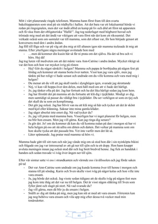 40
Mitt i vårt planerande ringde telefonen. Mamma hann först fram till den svarta
bakelitapparaten som stod på sin trådhylla i hallen. Att det bara var ett lokalsamtal hörde vi
redan på ringsignalen, men det var ändå alltid en kamp på liv och död att först nå apparaten
och få väsa fram det obligatoriska ”Hallå!”. Jag tog nederlaget med högburet huvud och
tröstade mig med att det ändå var viktigare att vara först när det kom ett rikssamtal. Det
verkade också som om samtalet var till mamma, som det oftast var, för hon började genast att
konversera med den i andra ändan.
Jag föll till föga och var på väg att dra mig ut till altanen igen när mamma tecknade åt mig att
stanna. Efter ytterligare några meningar avslutade hon med
- …men då kommer din kusin här så får ni prata om det själva. Ha det så bra och vi
hörs. Hej då!
Jag tog luren väl medveten om att det måste vara Ann-Catrine i andra ändan. Mycket riktigt så
var det hon och hon var mycket ivrig på rösten
- Hej! Gör du något särskilt i helgen? Mamma och pappa är bortbjudna på någon fest på
lördag och kommer att stanna borta över natten. Visst kan jag vara själv, men jag
tänkte på hur roligt vi hade senast och undrade om du ville komma och vara med mig i
helgen?
- Du menar att du vill att jag skall ramla i dynghögen igen, svarade jag skrattande
- Nej, vi kan väl hoppa över den delen, men håll med om att vi hade det härligt.
- Jo, jag tänker ofta på det. Jag har fortsatt och ha det lika härligt sedan jag kom hem.
- Jag har förstått det på mamma att du fortsatte att klä dig i tjejkläder. Modigt av dig,
men samtidigt så passar du väldigt bra i tjejkläder. Du ser verkligen ut som en tjej och
det skall du ta som en komplimang.
- Det gör jag också. Jag har blivit van nu att klä mig så här och tycker att det är skönt
med kjol eller klänning. Saknar inte mina gamla kläder.
- Jag säger absolut inte emot dig. Nå vad tycker du?
- Jo, jag vill prata med mamma bara. Visserligen har vi inget planerat för helgen, men
nu blir hon ensam. Men jag vill gärna. Kan jag ringa dig senare?
- Ja gör det. Jo! om du kommer då kan du väl komma redan på dan i morgon så har vi
hela helgen på oss att skvallra om ditten och datten. Det verkar på mamma som om
hon skulle tycka att det passade bra. Vet inte varför men det lät så.
- Låter spännande. Jag pratar med mamma så hörs vi.
Mamma hade gått till sitt rum och när jag vände mig om så stod hon där i sin nyinköpta bikini
och frågade om jag var intresserad av att gå ner till sjön och ta ett dopp. Hon hann knappt
avsluta meningen innan jag också stod där och log brett bredvid henne. Jag fick en handduk i
handen och sedan travade vi iväg över ängen ner till sjön.
Efter vår simtur satte vi oss i strandkanten och värmde oss i kvällssolen och jag förde saken
på tal
- Det var Ann-Catrine som undrade om jag kunde komma över till henne i morgon och
stanna till på söndag. Karin och Sven skulle visst iväg på något kalas och hon ville inte
vara ensam.
- Ja, jag hörde det också. Jag visste sedan tidigare att de skulle iväg på någon fest men
jag kom inte ihåg att det var nu till helgen. Det är visst någon släkting till Sven som
fyller jämt och slagit på stort. Nå vad svarade du?
- Jag vill gärna, men då blir ju du ensam i helgen.
- Snällt av dig att tänka på mig, men jag kan stå ut med att vara ensam. Förresten kan
jag nog behöva vara ensam och vila upp mig efter dessa två veckor med min
tonårsdotter.
 