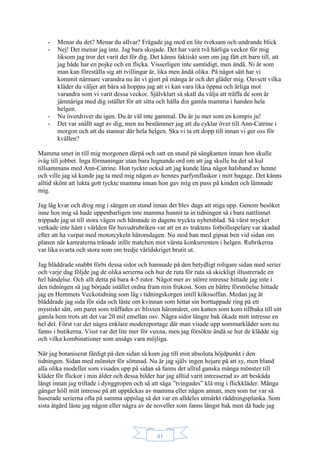 41
- Menar du det? Menar du allvar? Frågade jag med en lite tveksam och undrande blick
- Nej! Det menar jag inte. Jag bara skojade. Det har varit två härliga veckor för mig
liksom jag tror det varit det för dig. Det känns faktiskt som om jag fått ett barn till, att
jag både har en pojke och en flicka. Visserligen inte samtidigt, men ändå. Ni är som
man kan föreställa sig att tvillingar är, lika men ändå olika. På något sätt har vi
kommit närmare varandra nu än vi gjort på många år och det gläder mig. Oavsett vilka
kläder du väljer att bära så hoppas jag att vi kan vara lika öppna och ärliga mot
varandra som vi varit dessa veckor. Självklart så skall du välja att träffa de som är
jämnåriga med dig istället för att sitta och hålla din gamla mamma i handen hela
helgen.
- Nu överdriver du igen. Du är väl inte gammal. Du är ju mer som en kompis ju!
- Det var snällt sagt av dig, men nu bestämmer jag att du cyklar över till Ann-Catrine i
morgon och att du stannar där hela helgen. Ska vi ta ett dopp till innan vi ger oss för
kvällen?
Mamma smet in till mig morgonen därpå och satt en stund på sängkanten innan hon skulle
iväg till jobbet. Inga förmaningar utan bara lugnande ord om att jag skulle ha det så kul
tillsammans med Ann-Catrine. Hon tyckte också att jag kunde låna något halsband av henne
och ville jag så kunde jag ta med mig någon av hennes parfymflaskor i mitt bagage. Det känns
alltid skönt att lukta gott tyckte mamma innan hon gav mig en puss på kinden och lämnade
mig.
Jag låg kvar och drog mig i sängen en stund innan det blev dags att stiga upp. Genom besöket
inne hos mig så hade uppenbarligen inte mamma hunnit ta in tidningen så i bara nattlinnet
trippade jag ut till stora vägen och hämtade in dagens tryckta nyhetsblad. Så värst mycket
verkade inte hänt i världen för huvudrubriken var att en av traktens fotbollsspelare var skadad
efter att ha vurpat med motorcykeln häromdagen. Nu stod han med gipsat ben vid sidan om
planen när kamraterna tränade inför matchen mot värsta konkurrenten i helgen. Rubrikerna
var lika svarta och stora som om tredje världskriget brutit ut.
Jag bläddrade snabbt förbi dessa sidor och hamnade på den betydligt roligare sidan med serier
och varje dag följde jag de olika serierna och hur de ruta för ruta så skickligt illustrerade en
hel händelse. Och allt detta på bara 4-5 rutor. Något mer av större intresse hittade jag inte i
den tidningen så jag började istället ordna fram min frukost. Som en bättre förströelse hittade
jag en Hemmets Veckotidning som låg i tidningskorgen intill kökssoffan. Medan jag åt
bläddrade jag sida för sida och läste om kvinnan som hittat sin borttappade ring på ett
mystiskt sätt, om paret som träffades av blixten häromåret, om katten som kom tillbaka till sitt
gamla hem trots att det var 20 mil emellan osv. Några sidor längre bak ökade mitt intresse en
hel del. Först var det några enklare modereportage där man visade upp sommarkläder som nu
fanns i butikerna. Visst var det lite mer för vuxna, men jag försökte ändå se hur de klädde sig
och vilka kombinationer som ansågs vara möjliga.
När jag botaniserat färdigt på den sidan så kom jag till min absoluta höjdpunkt i den
tidningen. Sidan med mönster för sömnad. Nu är jag själv ingen hejare på att sy, men bland
alla olika modeller som visades upp på sidan så fanns det alltid ganska många mönster till
kläder för flickor i min ålder och dessa bilder har jag alltid varit intresserad av att beskåda
långt innan jag trillade i dynggropen och så att säga ”tvingades” klä mig i flickkläder. Många
gånger höll mitt intresse på att upptäckas av mamma eller någon annan, men som tur var så
huserade serierna ofta på samma uppslag så det var en alldeles utmärkt räddningsplanka. Som
sista åtgärd läste jag någon eller några av de noveller som fanns längst bak men då hade jag
 