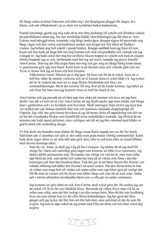 42
för länge sedan avslutat frukosten och klätt mig i det lämpligaste plagget för dagen, dvs
bikini, och satt tillbakalutad i en av årets två nyinköpta baden-badenstolar.
Framåt lunchdags gjorde jag mig redo att ta min lätta packning till cykeln och förankra väskan
på pakethållaren innan jag, lite mer anständigt klädd i den klänningen jag fått låna av Ann-
Catrine med inbyggd trosa, trampade iväg längs landsvägen. Knappt någon bil passerade mig
längs vägen och den varma sommarbrisen smekte min kropp och fick håret att fladdra i
vinden. Jag befann mig helt enkelt i sjunde himlen. Knappt andfådd kom jag fram till min
kusin och hon hade på långt håll sett mig komma och stod vid grindhålet och väntade när jag
svängde in. Jag hade också lärt mig hur en flicka liksom hoppar av cykeln och med en elegant
rörelse hoppade jag av och, fortfarande med fast tag om styret, landade jag precis framför
Ann-Catrine. Hon tog det lilla steget fram mot mig och gav mig en riktigt härlig kram innan
vi gemensamt gick upp mot huset. Karin kom ut på farstukvisten och vinkade glatt mot oss.
Även av henne fick jag en kram och hon fortsatte
- Välkommen Anna! Jättekul att se dig igen. Så brun och fin du är också. Syns att vi
haft bra väder de senaste veckorna och att ni kunnat njuta av solen båda två. Jag tycker
det är så vackert när man ser er unga flickor brunbrända och fina i era
sommarklänningar. Då är det sommar för mig. Kul att du kunde komma. Jag håller på
och fixar lite inne men jag kommer strax ut med lite lunch åt oss.
Ann-Catrine och jag passade på att bära upp min väska på rummet och även om jag bara
skulle vara där en kort tid så ville Ann-Catrine att jag skulle packa upp mina kläder och hänga
dom i garderoben och i en byrålåda som hon tömt. Skall sanningen fram så tror jag mest hon
var nyfiken på vad väskan innehöll efter min och mammas omtalade shoppingtripp till
Uppsala. Jag ville inte göra henne besviken så jag lät henne sköta all uppackning och det var
en hel del avundsjuka blickar som framförallt mina underkläder orsakade. Jag förstod då att
mamma inte hade sparat på krutet, utan verkligen sett till att jag blev utrustad med kläder av
god kvalitet och moderiktig design.
Vi fick dock inte beundra mina kläder för länge innan Karin ropade ner oss för lite lunch.
Självklart satt vi utomhus och njöt av den enkla men goda maten i härlig sommarmiljö. Karin
hade dock ingen större ro att sitta still utan gick strax efter in och kom efter en stund tillbaka
med diverse konstiga saker.
- Som du vet, Anna, så skall jag iväg på fest i morgon. Jag tänkte då att jag skall bli
riktigt fin i håret och samtidigt göra något som kommer att hålla över sommaren. Jag
tänker därför permanenta mig. Du kanske inte riktigt vet vad det är, men man rullar
upp håret på små, små spolar och sedan har man på en vätska som finns i den här
kartongen och låter den bearbeta håret. Vad den gör är att håret liksom blir fixerat i sin
rullade ställning och håller den fixerad i ett antal veckor. När den första delen är klar
så tvättar man noga bort all vätska och sedan rullar man upp håret igen på vanligt sätt.
Då får man en vacker och fin frisyr som håller länge och som tål att man solar, badar
och i största allmänhet misshandlar håret som vi ofta gör nu under sommaren.
Jag kommer att göra detta nu och Ann-Catrine skall också göra det. Nu undrar jag om
du också vill få en lite mer lättskött frisyr. Beroende på vilken frisyr man vill ha så
rullar man olika, men det blir lockigt i en eller annan form. Men du blir inte krullhårig
även om man nästan kan tro det efter första behandlingen. Jag har gjort det flera
gånger och jag tycker det blir fint och blir bekvämt, men självklart är det du som får
avgöra. Jag kan ju säga också att jag pratat med Elin om detta och hon låter också dig
avgöra.
 