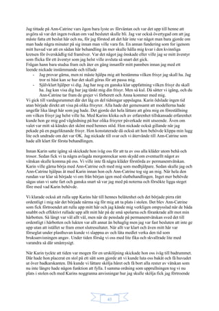 43
Jag tittade på Ann-Catrine vars ögon bara lyste av förväntan och var det upp till henne att
avgöra så var det ingen tvekan om vad beslutet skulle bli. Jag var också övertygad om att jag
måste fatta ett beslut här och nu, för jag förstod att det här inte var något man bara gjorde om
man hade några minuter på sig innan man ville vara fin. En annan fundering som for igenom
mitt huvud var att en sådan här behandling än mer skulle hålla mig kvar i den kvinnliga
kretsen för överskådlig tid framöver. Var det något jag önskade eller ville jag se mitt äventyr
som flicka för ett äventyr som jag helst ville avsluta så snart det gick.
Frågan hann bara studsa fram och åter en gång innanför mitt pannben innan jag med ett
leende nickade instämmande och tillade
- Jag provar gärna, men ni måste hjälpa mig att bestämma vilken frisyr jag skall ha. Jag
tror ni bäst kan se hur det skall göras för att passa mig.
- Självklart hjälper vi dig. Jag har nog en ganska klar uppfattning vilken frisyr du skall
ha. Jag kan visa dig hur jag tänkt mig din frisyr. Men så kul. Då sätter vi igång, och du
Ann-Catrine tar fram de grejer vi förberett och Anna kommer med mig.
Vi gick till vardagsrummet där det låg en del tidningar uppslagna. Karin ödslade ingen tid
utan började direkt att visa på olika frisyrer. Alla hade det gemensamt att modellerna hade
ungefär lika långt hår som jag hade. Det gjorde det hela lättare att göra mig en föreställning
om vilken frisyr jag helst ville ha. Med Karins kloka och av erfarenhet tillskansade erfarenhet
kunde hon ge mig god vägledning på hur olika frisyrer påverkade mitt utseende. Även om
valet var mitt så kändes det skönt med hennes stöd. Hon nickade också gillande när jag
pekade på en pageliknande frisyr. Hon konstaterade då också att hon behövde klippa min lugg
lite och undrade om det var OK. Jag nickade till svar och vi återvände till Ann-Catrine som
hade allt klart för första behandlingen.
Innan Karin satte igång så skickade hon iväg oss för att ta av oss alla kläder utom behå och
trosor. Sedan fick vi ta några avlagda morgonrockar som skydd om eventuellt något av
vätskan skulle komma på oss. Vi ville inte få några kläder förstörda av permanentvätskan.
Karin ville gärna börja med Ann-Catrine och med mig som medhjälpare. Sedan skulle jag och
Ann-Catrine hjälpas åt med Karin innan hon och Ann-Catrine tog sig an mig. När hela den
rundan var klar så började vi om från början igen med slutbehandlingen. Inget mer behövde
sägas utan vi satte fart och ganska snart så var jag med på noterna och försökte ligga steget
före med vad Karin behövde.
Vi klarade också att rulla upp Karins hår till hennes belåtenhet och det började pirra rätt
ordentligt i mig när det började närma sig för mig att ta plats i stolen. Det blev Ann-Catrine
som fick förtroendet att rulla upp mitt hår och jag kände mig verkligen ompysslad när de båda
snabbt och effektivt rullade upp allt mitt hår på de små spolarna och förankrade allt mot min
hårbotten. Så långt var väl allt väl, men när de penslade på permanentvätskan sved det till
ordentligt i hårbotten och lukten var allt annat än behaglig men jag var fast besluten att inte ge
upp utan att istället se fram emot slutresultatet. När allt var klart och även mitt hår var
förseglat under plasthuvan kunde vi slappna av och låta medlet verka den tid som
bruksanvisningen angav. Under tiden försåg vi oss med lite fika och skvallrade lite med
varandra så där småmysigt.
När Karin tyckte att tiden var mogen för en ursköljning skickade hon oss iväg till badrummet.
Där hade hon placerat en stol på ett sätt som gjorde att vi kunde luta oss bakåt och få huvudet
ut över badkarskanten. Då kunde vi lättare skölja håret och få bort alla rester av vätskan som
nu inte längre hade någon funktion att fylla. I samma ordning som upprullningen tog vi nu
plats i stolen och med Karins noggranna anvisningar hur jag skulle skölja fick jag förtroende
 