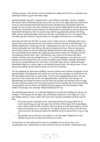 44
att börja processen. När det blev min tur så kändes det väldigt skönt att bli av med lukten och
spänningen infann sig igen inför nästa etapp.
Jag hann beskåda mig själv i spegeln innan vi gick tillbaka in till köket. Jag blev verkligen
förvånad för allt mitt hår hade krympt och var nu mer som en tät vågig massa mot mitt huvud.
Även om jag fortfarande hade förtroende för Karins försäkran hur slutresultatet skulle bli
gnydde en viss oro inom mig. Oron mildrades lite när jag fick hjälpa Karin att rulla upp Ann-
Catrines hår. Det kändes mycket mjukare och följsammare än jag kunde tro när jag såg de tätt
ihoprullade hårslingorna. Hon var mycket noga med hur jag placerade spolarna och att jag
följde samma mönster på bägge sidorna om huvudet. Jag började ana att vi valt samma frisyr
och tänkte jag rätt så skulle vi nog mer likna ett tvillingpar än kusiner när vi var färdiga.
Jag kunde inte haft mer rätt! Det var nästan så att vi hade svårt att se skillnaden själva när vi
någon timme senare plockade bort de sista spolarna och Karin borstat ut alla hårslingor. Två
perfekta pagefrisyrer visades upp och när vi uppmanades att rufsa om oss lite så var det med
största tveksamhet som i alla fall jag ville göra åverkan på min frisyr. Men när jag såg hur
Ann-Catrine rufsade om lite och sedan bara skakade lätt på huvudet och håret, prydligt och
fint, la sig tillrätta på ett perfekt sätt vågade jag också pröva samma sak. Fnittriga som bara
två tonårstjejer kan bli stod vi där i våra bikinins, som vi bytt om till under tiden håret
torkade, och lekte med våra nylagda frisyrer. Vi var så helt upptagna av oss själva att vi inte
noterade att Sven kommit hem och nu stod och kelade med sin hustru, likaledes iförd bikini
och med en otroligt klädsam och vacker frisyr. Hon hade längre hår än vi båda och hennes
blonda hår böljade nu i vackra vågor en bit nedanför hennes nacke. Det riktigt syntes i Svens
ögon att han gillade det han såg och att han var stolt över sin hustru.
Till slut upphörde de, åtminstone tillfälligt, med att kurtisera med varandra och ägnade oss lite
uppmärksamhet. Han påpekade också direkt att visste han inte sanningen så skulle han tro att
han såg dubbelt trots att han var spik nykter. Vi fick varsina uppskattande kramar, även om
jag tror att Ann-Catrine fick ett uns mer uppmärksamhet, med all rätta. Min närvaro var
uppenbarligen inte okänd för honom och inte heller att jag iklätt mig flickans roll än en gång
utan han verkade acceptera mitt nuvarande jag på ett bra och naturligt sätt. Han kom tom ihåg
vad jag kallade mig som flicka och tilltalade mig flera gånger med mitt flicknamn vilket
kändes lite konstigt, men samtidigt väldigt bekräftande för mig.
När alla hälsningscermonier var avklarade frågade Sven om han fick sällskap ner till sjön för
ett dopp. Vi blev genast eld och lågor, men det förbyttes direkt när vi kom ihåg vad vi nyss
gjort färdigt och hur vi såg ut i håret. Det mesta löste sig dock omedelbart när Karin tog till
orda
- Det tycker jag att ni skall göra ni tre. Jag stannar hemma, för jag har både lite att
syssla med och jag, just jag, har ingen lust att blöta ner håret igen inför morgondagen,
men ni flickor skall inte låta er hindras. Det är ju för att ni skall kunna känna er fria att
bada och ha skojigt som vi ansträngt oss så i dag för att göra oss fina. Så det blir bara
en bra test för er att kunna konstatera hur lättskött ert hår nu ska ha blivit, så ge er iväg
ni.
- Jag skyndar mig in och byter om så cyklar vi väl iväg sedan? Frågade Sven men
väntade inte på vårt svar innan han försvann in i huset.
Vi stod klara vid våra cyklar när Sven kom ut. Handdukar till oss alla tre låg i en av
cykelkorgarna och vi hade fått på oss linne och kjol ovan på våra bikinis. I packningen hade
 