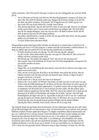 46
under sommaren. När Ulla tog till orda igen var det en än mer närliggande sak som hon förde
på tal
- Vet ni förresten att Svante och Elin har fått låna Bygdegården i morgon och tänker ha
disco där. Det skall bli jättekul tycker jag. Hoppas det kommer många så att det blir
lite dans Jag gillar att dansa. Ni kommer väl? Frågade hon och vände sig mot oss.
- Jag visste inte ens att det skulle bli, svarade Ann-Catrine.
- Nej, det kan jag förstå. Jag tror det tom blev klart så sent som igår. Kravet var tydligen
att det minst måste vara 4 vuxna med och det löste sig tydligen igår. Det fick heller
inte bli för många deltagare, men inte ens om alla i vår ålder kommer skulle det bli
fullt så det tror jag inte det blir något problem.
- Jag tänkte också komma, svarade en kille och när jag mötte hans blick vek han genast
undan sin och tittade ner i vattnet.
- Vi med, hördes hans kamraters bifall.
Morgondagens planerade begivenhet fortsatte att diskuteras en stund innan vi gled över till
andra ämnen och även vi till slut insåg att vi nästan stod där och huttrade i sommarvärmen. Vi
drog oss därför upp och anslöt till Sven där han låg utsträckt på sin handduk.
- Ni hade mycket att prata om såg jag. Var det Ulla jag såg där i gänget?
- Ja, det var det. Dom andra känner jag inte, men jag vet vilka dom är. Det var kul att
träffas och höra vad dom sysslar med.
- Det förstår jag. Nå, händer det något på ”byn” då som är värt att prata om?
- Inte mycket, men Ulla berättade att Svante och Elin lånat bygdegården i morgon kväll
och skulle anordna ett disco.
- Disco vadå?
- Pappa! Du vet en tillställning där man dansar, men inte till en orkester utan några som
spelar skivor hela tiden.
- Jaha, nej det visste jag inte. Kul för er att det händer sånt också här på byn. Bra att
lokalen används och inte bara står där och dammar igen. Då har ni något att göra i
morgon också när vi är borta
- Så du menar att vi får gå, även fast inte ni är hemma!?
- Klart ni får, om ni själva vill förstås! Jag minns väl själv hur det var när man var ung.
Alltid roligt att träffa jämnåriga för att dansa och ha kul. Dessutom så tycker jag att ett
initiativ som detta också måste uppmuntras. Vi gnäller annars ofta att inget ordnas för
er ungdomar och då skulle det ju vara konstigt om man sedan, när det ordnas saker,
hindrar traktens ungdomar från att delta. Nej! För mig är det solklart att ni skall gå och
dessutom är ni båda två förståndiga och mogna för er ålder. Jag har i alla fall inga
betänkligheter på något sätt och vis. Jag tittade en del på er när ni var ute i vattnet och
jag såg då ingen som tittade särskilt på dig Anna. Jo förresten, det var en som tittade
mycket på dig, men du gjorde honom ganska förlägen när du tittade tillbaka.
- Jag såg det också, fnittrade Ann-Catrine, honom får du se upp med.
Jag rodnade djupt när jag hörde deras kommentar, för den tolkningen hade jag inte själv tänkt
på att killen på något sätt var intresserad av mig. Att han tittat bort var ju noterat, men inte den
tänkbara orsaken till hans uppkomna blygsel. Vi släppte omedelbart detta konstaterande och
gav oss i stället på Sven och gav honom varsin björnkram för hans mycket tydliga och raka
besked att han närmast skulle bli besviken på oss om vi inte infann oss i bygdegården i
morgon kväll. Utan att något mer sades lade vi oss tillrätta på våra handdukar och under
tystnad lät solen smeka våra allt mer gyllenbruna kroppar. Efter några vändningar och lite
småprat bestämde vi oss för att ge oss av hemåt. Även om våra bikinis nu var snustorra så
ville vi byta om och jag hade numer tillskansat mig en diger kunskap i att byta om i det fria
 