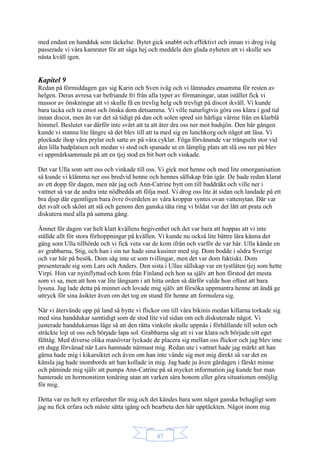 47
med endast en handduk som täckelse. Bytet gick snabbt och effektivt och innan vi drog iväg
passerade vi våra kamrater för att säga hej och meddela den glada nyheten att vi skulle ses
nästa kväll igen.
Kapitel 9
Redan på förmiddagen gav sig Karin och Sven iväg och vi lämnades ensamma för resten av
helgen. Deras avresa var befriande fri från alla typer av förmaningar, utan istället fick vi
massor av önskningar att vi skulle få en trevlig helg och trevligt på discot ikväll. Vi kunde
bara tacka och ta emot och önska dom detsamma. Vi ville naturligtvis göra oss klara i god tid
innan discot, men än var det så tidigt på dan och solen spred sin härliga värme från en klarblå
himmel. Beslutet var därför inte svårt att ta att åter dra oss ner mot badsjön. Den här gången
kunde vi stanna lite längre så det blev till att ta med sig en lunchkorg och något att läsa. Vi
plockade ihop våra prylar och satte av på våra cyklar. Föga förvånande var trängseln stor vid
den lilla badplatsen och medan vi stod och spanade ut en lämplig plats att slå oss ner på blev
vi uppmärksammade på att en tjej stod en bit bort och vinkade.
Det var Ulla som sett oss och vinkade till oss. Vi gick mot henne och med lite omorganisation
så kunde vi klämma ner oss bredvid henne och hennes sällskap från igår. De hade redan klarat
av ett dopp för dagen, men när jag och Ann-Catrine bytt om till baddräkt och ville ner i
vattnet så var de andra inte nödbedda att följa med. Vi drog oss lite åt sidan och landade på ett
bra djup där egentligen bara övre överdelen av våra kroppar syntes ovan vattenytan. Där var
det svalt och skönt att stå och genom den ganska täta ring vi bildat var det lätt att prata och
diskutera med alla på samma gång.
Ämnet för dagen var helt klart kvällens begivenhet och det var bara att hoppas att vi inte
ställde allt för stora förhoppningar på kvällen. Vi kunde nu också lite bättre lära känna det
gäng som Ulla tillhörde och vi fick veta var de kom ifrån och varför de var här. Ulla kände en
av grabbarna, Stig, och han i sin tur hade sina kusiner med sig. Dom bodde i södra Sverige
och var här på besök. Dom såg inte ut som tvillingar, men det var dom faktiskt. Dom
presenterade sig som Lars och Anders. Den sista i Ullas sällskap var en tystlåten tjej som hette
Virpi. Hon var nyinflyttad och kom från Finland och hon sa själv att hon förstod det mesta
som vi sa, men att hon var lite långsam i att hitta orden så därför valde hon oftast att bara
lyssna. Jag lade detta på minnet och lovade mig själv att försöka uppmuntra henne att ändå ge
uttryck för sina åsikter även om det tog en stund för henne att formulera sig.
När vi återvände upp på land så bytte vi flickor om till våra bikinis medan killarna torkade sig
med sina handdukar samtidigt som de stod lite vid sidan om och diskuterade något. Vi
justerade handdukarnas läge så att den rätta vinkeln skulle uppnås i förhållande till solen och
sträckte lojt ut oss och började lapa sol. Grabbarna såg att vi var klara och började sitt eget
fälttåg. Med diverse olika manövrar lyckade de placera sig mellan oss flickor och jag blev inte
ett dugg förvånad när Lars hamnade närmast mig. Redan ute i vattnet hade jag märkt att han
gärna hade mig i kikarsiktet och även om han inte vände sig mot mig direkt så var det en
känsla jag hade inombords att han kollade in mig. Jag hade ju även gårdagen i färskt minne
och påminde mig själv att pumpa Ann-Catrine på så mycket information jag kunde hur man
hanterade en hormonstinn tonåring utan att varken såra honom eller göra situationen omöjlig
för mig.
Detta var en helt ny erfarenhet för mig och det kändes bara som något ganska behagligt som
jag nu fick erfara och måste sätta igång och bearbeta den här upptäckten. Något inom mig
 