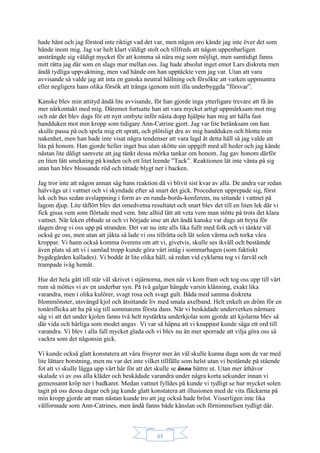 48
hade hänt och jag förstod inte riktigt vad det var, men någon oro kände jag inte över det som
hände inom mig. Jag var helt klart väldigt stolt och tillfreds att någon uppenbarligen
ansträngde sig väldigt mycket för att komma så nära mig som möjligt, men samtidigt fanns
mitt rätta jag där som en slags mur mellan oss. Jag hade absolut inget emot Lars diskreta men
ändå tydliga uppvaktning, men vad hände om han upptäckte vem jag var. Utan att vara
avvisande så valde jag att inta en ganska neutral hållning och försökte att varken uppmuntra
eller negligera hans olika försök att tränga igenom mitt illa underbyggda ”försvar”.
Kanske blev min attityd ändå lite avvisande, för han gjorde inga ytterligare trevare att få än
mer närkontakt med mig. Däremot fortsatte han att vara mycket artigt uppmärksam mot mig
och när det blev dags för ett nytt ombyte inför nästa dopp hjälpte han mig att hålla fast
handduken mot min kropp som tidigare Ann-Catrine gjort. Jag var lite betänksam om han
skulle passa på och spela mig ett spratt, och plötsligt dra av mig handduken och blotta min
nakenhet, men han hade inte visat några tendenser att vara lagd åt detta håll så jag valde att
lita på honom. Han gjorde heller inget bus utan skötte sin uppgift med all heder och jag kände
nästan lite dåligt samvete att jag tänkt dessa mörka tankar om honom. Jag gav honom därför
en liten lätt smekning på kinden och ett litet leende ”Tack”. Reaktionen lät inte vänta på sig
utan han blev blossande röd och tittade blygt ner i backen.
Jag tror inte att någon annan såg hans reaktion då vi blivit sist kvar av alla. De andra var redan
halvvägs ut i vattnet och vi skyndade efter så snart det gick. Proceduren upprepade sig, först
lek och bus sedan avslappning i form av en runda-bords-konferens, nu sittande i vattnet på
lagom djup. Lite tåflört blev det omedvetna resultatet och snart blev det till en liten lek där vi
fick gissa vem som flörtade med vem. Inte alltid lätt att veta vem man stötte på trots det klara
vattnet. När leken ebbade ut och vi började inse att det ändå kanske var dags att bryta för
dagen drog vi oss upp på stranden. Det var nu inte alls lika fullt med folk och vi tänkte väl
också ge oss, men utan att jäkta så lade vi oss tillrätta och lät solen värma och torka våra
kroppar. Vi hann också komma överens om att vi, givetvis, skulle ses ikväll och bestämde
även plats så att vi i samlad tropp kunde göra vårt intåg i sommarhagen (som faktiskt
bygdegården kallades). Vi bodde åt lite olika håll, så redan vid cyklarna tog vi farväl och
trampade iväg hemåt.
Hur det hela gått till står väl skrivet i stjärnorna, men när vi kom fram och tog oss upp till vårt
rum så möttes vi av en underbar syn. På två galgar hängde varsin klänning, exakt lika
varandra, men i olika kulörer, svagt rosa och svagt gult. Båda med samma diskreta
blommönster, utsvängd kjol och åtsittande liv med smala axelband. Helt enkelt en dröm för en
tonårsflicka att ha på sig till sommarens första dans. När vi beskådade underverken närmare
såg vi att det under kjolen fanns två helt nystärkta underkjolar som gjorde att kjolarna blev så
där vida och härliga som modet angav. Vi var så häpna att vi knappast kunde säga ett ord till
varandra. Vi blev i alla fall mycket glada och vi blev nu än mer sporrade att vilja göra oss så
vackra som det någonsin gick.
Vi kunde också glatt konstatera att våra frisyrer mer än väl skulle kunna duga som de var med
lite lättare borstning, men nu var det inte vilket tillfälle som helst utan vi bestämde på stående
fot att vi skulle lägga upp vårt hår för att det skulle se ännu bättre ut. Utan mer åthävor
skalade vi av oss alla kläder och beskådade varandra under några korta sekunder innan vi
gemensamt kröp ner i badkaret. Medan vattnet fylldes på kunde vi tydligt se hur mycket solen
tagit på oss dessa dagar och jag kunde glatt konstatera att illusionen med de vita fläckarna på
min kropp gjorde att man nästan kunde tro att jag också hade bröst. Visserligen inte lika
välformade som Ann-Catrines, men ändå fanns både känslan och förnimmelsen tydligt där.
 