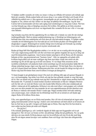 49
Vi hjälpte snabbt varandra att tvätta oss innan vi drog oss tillbaka till rummet och rullade upp
håret på varandra. Iförda endast behå och trosor drog vi oss sedan till köket och fixade till en
välbehövlig måltid som vi, lika ogenerat, inmundigade ute på verandan. Efter att ha ätit upp,
kopplat av lite, diskat och röjt i köket var det dags att påbörja förvandlingen. Jag lät Ann-
Catrine helt ta kommandot och hon satte igång med sminkningen av mig utan tvekan. När hon
var klar började jag välja ut lämpliga smycken för kvällen. Det gällde ju att hitta smycken
som passade klänningarna och även var någorlunda lika varandra för än mer ville vi visa upp
våra likheter.
Jag lyckades nog hitta rätt bra uppsättning för oss båda och vi kände oss redo för det slutliga
iordningställandet. Med en nästan andaktsstämning tog vi försiktigt ner klänningarna och
befriade dom från sina underkjolar och fick dom på våra halvnakna kroppar. Vi hjälpte sedan
varandra att trä klänningarna över huvudet på oss och få dom på plats och förseglade med
dragkedjan i ryggen. Klänningslivet smekte riktigt min överkropp och formade sig smidigt
över mina vadderade behåkupor på ett mycket smickrande sätt.
Redan på långt håll från Bygdegården märkte vi av att det var en ovanlig aktivitet på gång.
Vid varje vägkorsning anslöt fler och fler och fram mot gården ringlade det sig nu en lång rad
med förväntansfulla ungdomar. Ann-Catrine kände naturligtvis till de flesta och för närmare
bekanta så blev jag presenterad som ”kusinen Anna”. Alla var uppspelta och glada inför
kvällens begivenhet och att man verkligen såg fram mot detta visade inte minst att alla
ansträngt sig för att klä upp sig en kväll som denna. Vi var långt ifrån ensamma att ha
nystärkta underkjolar och pojkarna hade också ansträngt sig och med pomadans hjälp fått till
riktigt ordentligt tjusiga vågor som låg snett över pannbenet. Till det hade flera vita skjortor
och ett Calypso-band runt halsen. Helhetsintrycket blev att det kunde bli riktigt trevligt och vi
flickor såg med förväntan fram emot kvällens övningar på dansgolvet.
Vi hann knappt in på gårdsplanen innan Ulla med sitt sällskap dök upp och genast fångade in
oss i sitt kamratgäng. Jag mötte Lars blick och såg hur han gillande synade av mig från topp
till tå. Det var nästan att jag rodnade men jag blev distraherad av något innan ansiktet hann bli
blossande rött. Vi pratade en stund medan musiken strömmade ut från de vidöppna fönstren
och lite här och var stod det flickor som inte kunde hålla fötterna stilla utan smådansade på
stället i väntan på att bli uppbjudna. Killarna å sin sida stod oftast i små grupper och verkade
mer som om dom pratade om sina mopeder än att vara uppmärksamma på den danslust som
de flesta av traktens närvarande flickor visade upp. Några enstaka killar strövade omkring
som ensamvargar, men verkade inte ha tillräckligt mod för att ta initiativet och bjuda upp
någon flicka till kvällens första dans.
Ulla, som uppenbarligen var en flicka med pondus, blev till slut så irriterad på att ingen satte
igång med dansandet så hon tog tag i Anders som stod närmast och helt enkelt sa åt honom att
han nu fick han ta sig själv i kragen och bjuda upp en flicka. Han såg först lite besvärad ut,
men sedan tog han henne på ordet och frågade
- Får jag lov?
Ulla nickade gladeligen ja, och i armkrok tågade de båda upp mot byggnaden och in på
dansgolvet. När väl isen var bruten så blev det plötsligt väldig fart på grabbarna. Nu var goda
råd dyra om man skulle få första dansen med sin favoritflicka och inte få stå där med lång
näsa för att någon annan kavaljer varit snabbare fram och blygt väst fram den obligatoriska
frågan.
 