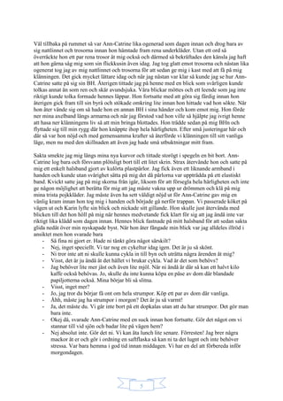 5
Väl tillbaka på rummet så var Ann-Catrine lika ogenerad som dagen innan och drog bara av
sig nattlinnet och trosorna innan hon hämtade fram rena underkläder. Utan ett ord så
överräckte hon ett par rena trosor åt mig också och därmed så bekräftades den känsla jag haft
att hon gärna såg mig som sin flickkusin även idag. Jag tog glatt emot trosorna och nästan lika
ogenerat tog jag av mig nattlinnet och trosorna för att sedan ge mig i kast med att få på mig
klänningen. Det gick mycket lättare idag och när jag nästan var klar så kunde jag se hur Ann-
Catrine satte på sig sin BH. Återigen tittade jag på henne med en blick som svårligen kunde
tolkas annat än som ren och skär avundsjuka. Våra blickar möttes och ett leende som jag inte
riktigt kunde tolka formade hennes läppar. Hon fortsatte med att göra sig färdig innan hon
återigen gick fram till sin byrå och stökade omkring lite innan hon hittade vad hon sökte. När
hon åter vände sig om så hade hon en annan BH i sina händer och kom emot mig. Hon förde
ner mina axelband längs armarna och när jag förstod vad hon ville så hjälpte jag ivrigt henne
att hasa ner klänningens liv så att min bringa blottades. Hon trädde sedan på mig BHn och
flyttade sig till min rygg där hon knäppte ihop hela härligheten. Efter små justeringar här och
där så var hon nöjd och med gemensamma krafter så återförde vi klänningen till sitt vanliga
läge, men nu med den skillnaden att även jag hade små utbuktningar mitt fram.
Sakta smekte jag mig längs mina nya kurvor och tittade storögt i spegeln en bit bort. Ann-
Catrine log bara och försvann plötsligt bort till ett litet skrin. Strax återvände hon och satte på
mig ett enkelt halsband gjort av kulörta plastpärlor. Jag fick även ett liknande armband i
handen och kunde utan svårighet sätta på mig det då pärlorna var uppträdda på ett elastiskt
band. Kvickt satte jag på mig skorna från igår, liksom för att försegla hela härligheten och inte
ge någon möjlighet att berätta för mig att jag måste vakna upp ur drömmen och klä på mig
mina trista pojkkläder. Jag måste även ha sett väldigt nöjd ut för Ann-Catrine gav mig en
vänlig kram innan hon tog mig i handen och började gå nerför trappan. Vi passerade köket på
vägen ut och Karin lyfte sin blick och nickade sitt gillande. Hon skulle just återvända med
blicken till det hon höll på mig när hennes medvetande fick klart för sig att jag ändå inte var
riktigt lika klädd som dagen innan. Hennes blick fastnade på mitt halsband för att sedan sakta
glida nedåt över min nyskapade byst. När hon åter fångade min blick var jag alldeles illröd i
ansiktet men hon svarade bara
- Så fina ni gjort er. Hade ni tänkt göra något särskilt?
- Nej, inget speciellt. Vi tar nog en cykeltur idag igen. Det är ju så skönt.
- Ni tror inte att ni skulle kunna cykla in till byn och uträtta några ärenden åt mig?
- Visst, det är ju ändå åt det hållet vi brukar cykla. Vad är det som behövs?
- Jag behöver lite mer jäst och även lite mjöl. När ni ändå är där så kan ett halvt kilo
kaffe också behövas. Jo, skulle du inte kunna köpa en påse av dom där blandade
papiljotterna också. Mina börjar bli så slitna.
- Visst, inget mer?
- Jo, jag tror du börjar få ont om hela strumpor. Köp ett par av dom där vanliga.
- Åhh, måste jag ha strumpor i morgon? Det är ju så varmt!
- Ja, det måste du. Vi går inte bort på ett dopkalas utan att du har strumpor. Det gör man
bara inte.
- Okej då, svarade Ann-Catrine med en suck innan hon fortsatte. Gör det något om vi
stannar till vid sjön och badar lite på vägen hem?
- Nej absolut inte. Gör det ni. Vi kan äta lunch lite senare. Förresten! Jag brer några
mackor åt er och gör i ordning en saftflaska så kan ni ta det lugnt och inte behöver
stressa. Var bara hemma i god tid innan middagen. Vi har en del att förbereda inför
morgondagen.
 