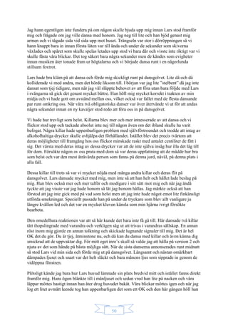 50
Jag hann egentligen inte fundera på om någon skulle bjuda upp mig innan Lars stod framför
mig och frågade om jag ville dansa med honom. Jag neg till lite och han bjöd genast mig
armen och vi tågade sida vid sida upp mot huset. Trängseln var stor i dörröppningen så vi
hann knappt bara in innan första låten var till ända och under de sekunder som skivorna
växlades och spåret som skulle spelas letades upp stod vi bara där och visste inte riktigt var vi
skulle fästa våra blickar. Det tog säkert bara några sekunder men de kändes som evigheter
innan musiken åter tonade fram ur högtalarna och vi började dansa runt i en någorlunda
stillsam foxtrot.
Lars hade bra kläm på att dansa och förde mig skickligt runt på dansgolvet. Lite då och då
kolliderade vi med andra, men det hörde liksom till. I början var jag lite ”stelbent” då jag inte
dansat som tjej tidigare, men när jag väl släppte behovet av att föra utan bara följde med Lars
i svängarna så gick det genast mycket bättre. Han höll mig mycket korrekt i trakten av min
midja och vi hade gott om avstånd mellan oss, vilket också var fallet med de flesta dansande
par runt omkring oss. När våra två obligatoriska danser var över återvände vi ut för att andas
några sekunder innan en ny kavaljer stod redo att föra oss in på dansgolvet.
Vi hade hur trevligt som helst. Killarna blev mer och mer intresserade av att dansa och vi
flickor stod upp och tackade absolut inte nej till någon även om det ibland skulle ha varit
befogat. Några killar hade uppenbarligen problem med självförtroendet och trodde att intag av
alkoholhaltiga drycker skulle avhjälpa det förhållandet. Istället blev det precis tvärtom att
deras möjligheter till framgång hos oss flickor minskade raskt med antalet centiliter de fått i
sig. Det värsta med deras intag av dessa drycker var att de inte själva insåg hur illa det låg till
för dom. Försökte någon av oss prata med dom så var deras uppfattning att de mådde hur bra
som helst och var den mest åtråvärda person som fanns på denna jord, nåväl, på denna plats i
alla fall.
Dessa killar till trots så var vi mycket nöjda med många andra killar och deras flit på
dansgolvet. Lars dansade mycket med mig, men inte så att han helt och hållet lade beslag på
mig. Han blev också mer och mer talför och modigare i sitt sätt mot mig och när jag ändå
tyckte att jag visste var jag hade honom så lät jag honom hållas. Jag märkte också att han
förstod att jag inte gick med på vad som helst men att jag inte hade något emot lite finkänsligt
utförda smekningar. Speciellt passade han på under de tryckare som blev allt vanligare ju
längre kvällen led och det var en mycket kluven känsla som min hjärna ivrigt försökte
bearbeta.
Den omedelbara reaktionen var att så här kunde det bara inte få gå till. Här dansade två killar
tätt ihopslingrade med varandra och verkligen såg ut att trivas i varandras sällskap. En annan
röst inom mig gjorde en annan tolkning och skickade lugnande signaler till mig. Det är hel
OK det du gör. Du är tjej, åtminstone nu, och då kan du dansa med killar och även känna dig
smickrad att de uppvaktar dig. För mitt eget inre’s skull så valde jag att hålla på version 2 och
njuta av det som hände på bästa möjliga sätt. När de sista danserna annonserades runt midnatt
så stod Lars vid min sida och förde mig ut på dansgolvet. Långsamt och nästan omärkbart
dämpades ljuset och snart var det helt släckt och bara månens ljus som sipprade in genom de
vidöppna fönstren.
Plötsligt kände jag bara hur Lars huvud lämnade sin plats bredvid mitt och istället fanns direkt
framför mig. Hans ögon blänkte till i månljuset och sedan vred han lite på nacken och våra
läppar möttes hastigt innan han åter drog huvudet bakåt. Våra blickar möttes igen och när jag
log ett litet avmätt leende tog han uppenbarligen det som ett OK och den här gången höll han
 