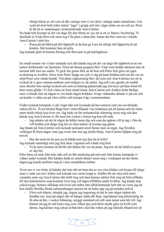 53
riktigt klarar av att vara så där vanliga som vi ser dom i många andra situationer. Lite
synd att dom hela tiden måste ”jaga” i grupp och inte vågar möta oss en och en. Peter
är då ett av undantagen, kommenterade Ann-Catrine.
Nu hade kön krympt så det var dags för den förste av oss att ta ett av båsen i besittning. Vi
skickade in Virpi först och strax tog Ulla plats i nästa bås. Innan det blev min tur viskade
Ann-Catrine i mitt öra
- Passa på att bättra på ditt läppstift så du kan ge Lars ett riktigt rött läppavtryck på
kinden. Det kommer han att gilla.
Jag nickade glatt åt hennes förslag och försvann in på hemlighuset.
En stund senare var vi åter samlade och alla kände nog att det var dags för uppbrott även om
natten fortfarande var ljummen. Först att lämna gruppen blev Virpi som bodde närmast men åt
motsatt håll mot oss andra. Vi gick lite grann före så att hon och Peter fick göra sin egen
avslutning av kvällen. Strax kom Peter ikapp oss och vi såg på hans belåtna min att det var en
nöjd Peter som vände hemåt. Vid nästa vägkorsning blev det min och Ann-Catrines tur att ta
avsked så vi gavs samma andrum som tidigare av de andra. Jag och Lars gjorde ett snabbt
men absolut inte oartigt avsked och som avslutning planterade jag min kyss på hans kind till
hans stora glädje. Vi fick vänta en liten stund innan Ann-Catrine och Anders kelat färdigt,
men vi kände inte att någon av oss hade någon brådska. Ivrigt vinkandes delade vi på oss och
nu kunde vi sätta oss på våra cyklar och trampa iväg i sommarnatten.
Under tystnad trampade vi på i lugn takt och lyssnade på hur naturen runt om oss började
vakna till liv. Även himlen långt bort i öster började visa tendenser på att ljusna och att solen
snart skulle börja lysa över oss. Jag hade en lite melankolisk stämning inom mig och den
kände nog Ann-Catrine av för med lite tvekan i rösten tog hon till orda.
- Jag märker att det är något du håller inom dig och som du ogärna vill ta tag i. Om du
vill berätta och delge mig lite av dina tankar så lyssnar jag gärna.
Jag tittade på Ann-Catrine och nickade tacksamt emot henne men sa inget. Jag försökte
verkligen få fram något, men jag visste inte hur jag skulle börja. Ann-Catrine hjälpte mig på
traven
- Har det med att du just nu är klädd som tjej fast du är kille?
Jag nickade samtidigt som jag fick tårar i ögonen och vände mig bort
- Vi är strax hemma så då blir det lättare för oss att prata. Jag tror att du behöver prata
av dig lite.
Efter ännu en nick från min sida och en lätt smekning på min arm från henne trampade vi
vidare under tystnad. Det kändes ändå en smula lättare inom mig i vetskapen att det fanns
någon jag kunde anförtro mig åt i min omedelbara närhet.
Även om vi var trötta så kändes det inte rätt att bara dra av oss våra kläder och krypa till sängs
utan vi satte oss ner i köket och kokade oss varsin kopp te. Istället för att sitta mitt emot
varandra satte sig Ann-Catrine tätt intill mig och bara hennes närhet fick mig att hitta tillbaka
till den känslostorm som kommit över mig vid några tillfällen under kvällen. Jag kände mig
också trygg i hennes sällskap och även om orden inte alltid hamnade helt rätt så visste jag att
hon skulle försöka förstå sammanhanget snarare än att haka upp sig på enstaka ordval.
- Först och främst, inledde jag, ångrar jag ingenting så det är inte något sådant det
handlar om, men på något sätt så hänger ändå allt ihop. Jag känner mig jättelycklig att
få sitta så här, i vacker klänning, snyggt sminkad och allt som annat som hör till. Jag
känner att jag är och beter mig som vilken tjej som helst skulle göra en kväll som
denna. Jag känner mig också så bekväm i den här rollen att jag faktiskt ibland tror att
 