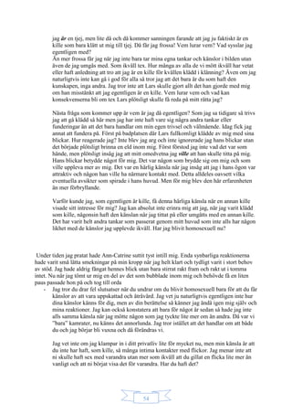 54
jag är en tjej, men lite då och då kommer sanningen farande att jag ju faktiskt är en
kille som bara klätt ut mig till tjej. Då får jag frossa! Vem lurar vem? Vad sysslar jag
egentligen med?
Än mer frossa får jag när jag inte bara tar mina egna tankar och känslor i bilden utan
även de jag umgås med. Som ikväll tex. Hur många av alla de vi mött ikväll har vetat
eller haft anledning att tro att jag är en kille för kvällen klädd i klänning? Även om jag
naturligtvis inte kan gå i god för alla så tror jag att det bara är du som haft den
kunskapen, inga andra. Jag tror inte att Lars skulle gjort allt det han gjorde med mig
om han misstänkt att jag egentligen är en kille. Vem lurar vem och vad kan
konsekvenserna bli om tex Lars plötsligt skulle få reda på mitt rätta jag?
Nästa fråga som kommer upp är vem är jag då egentligen? Som jag sa tidigare så trivs
jag att gå klädd så här men jag har inte haft vare sig några andra tankar eller
funderingar än att det bara handlar om min egen trivsel och välmående. Idag fick jag
annat att fundera på. Först på badplatsen där Lars fullkomligt klädde av mig med sina
blickar. Hur reagerade jag? Inte blev jag arg och inte ignorerade jag hans blickar utan
det började plötsligt brinna en eld inom mig. Först förstod jag inte vad det var som
hände, men plötsligt insåg jag att mitt omedvetna jag ville att han skulle titta på mig.
Hans blickar betydde något för mig. Det var någon som brydde sig om mig och som
ville uppleva mer av mig. Det var en härlig känsla när jag insåg att jag i hans ögon var
attraktiv och någon han ville ha närmare kontakt med. Detta alldeles oavsett vilka
eventuella avsikter som spirade i hans huvud. Men för mig blev den här erfarenheten
än mer förbryllande.
Varför kunde jag, som egentligen är kille, få denna härliga känsla när en annan kille
visade sitt intresse för mig? Jag kan absolut inte erinra mig att jag, när jag varit klädd
som kille, någonsin haft den känslan när jag tittat på eller umgåtts med en annan kille.
Det har varit helt andra tankar som passerat genom mitt huvud som inte alls har någon
likhet med de känslor jag upplevde ikväll. Har jag blivit homosexuell nu?
Under tiden jag pratat hade Ann-Catrine suttit tyst intill mig. Enda synbarliga reaktionerna
hade varit små lätta smekningar på min kropp när jag helt klart och tydligt varit i stort behov
av stöd. Jag hade aldrig fångat hennes blick utan bara stirrat rakt fram och rakt ut i tomma
intet. Nu när jag tömt ur mig en del av det som bubblade inom mig och behövde få en liten
paus passade hon på och tog till orda
- Jag tror du drar fel slutsatser när du undrar om du blivit homosexuell bara för att du får
känslor av att vara uppskattad och åtråvärd. Jag vet ju naturligtvis egentligen inte hur
dina känslor känns för dig, men av din berättelse så känner jag ändå igen mig själv och
mina reaktioner. Jag kan också konstatera att bara för något år sedan så hade jag inte
alls samma känsla när jag mötte någon som jag tyckte lite mer om än andra. Då var vi
”bara” kamrater, nu känns det annorlunda. Jag tror istället att det handlar om att både
du och jag börjar bli vuxna och då förändras vi.
Jag vet inte om jag klampar in i ditt privatliv lite för mycket nu, men min känsla är att
du inte har haft, som kille, så många intima kontakter med flickor. Jag menar inte att
ni skulle haft sex med varandra utan mer som ikväll att du gillat en flicka lite mer än
vanligt och att ni börjat visa det för varandra. Har du haft det?
 