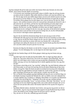 55
Jag bara skakade lätt på huvudet men mötte inte hennes blick utan fortsatte att stirra rakt
framåt. Ann-Catrine fortsatte därför sin monolog
- Vi är kusiner men samtidigt mycket goda vänner så därför vågar du och jag att prata
om detta och det är jättebra. Man måste alltid ha en bästis som man kan anförtro sig
till. När du säger att du inte träffat någon flicka som du tyckt särskilt mycket om så får
det mig att tro att din utflykt in i min värld fått dina hormoner att spela dig ett spratt.
För kanske första gången har du mött någon som visat ett intresse för dig och, förlåt
mig nu, i din oerfarna situation så har du svarat på hans närmande på ett positivt sätt. I
ditt sinne har du varit flicka, och han har inte haft anledning att tycka något annat.
Tvärtom så uppträder du verkligen som en flicka i det mesta du gjort de senaste
dagarna. Du kan tom visa dig i baddräkt och bikini utan att någon reagerar och
funderar på om du verkligen är den du visar upp. Jag tycker att det då är helt naturligt
att du då också svarar på hans inviter på ett kvinnligt sätt, dvs du blir tillfredsställd
över att du är värd någon annans uppskattning.
Jag tror inte du skall dra slutsatserna längre än så och som jag ser det så finns
fortfarande ditt rätta jag kvar men det har utökats till att även innefatta en annan sida
av dig. Jag tror att det kan finnas många som du, men de vågar inte eller kanske aldrig
upptäckt att de också har en annan sida inom sig. Kanske bär vi alla på dina
egenskaper men aldrig får chansen att visa dom. Kanske borde jag låna dina killkläder
och vara kille istället och pröva på det livet ett tag!
Kommer du ihåg hur din känsla var när du blev tvungen att använda mina kläder första
gången. Var det obehagligt eller var det något du inte hade något emot?
Jag behövde inte fundera länge och för första gången vände jag mig mot henne när jag
svarade
- Jag hade inget emot att sätta på mig dina kläder. Det var något jag länge gått och
drömt om. Jag tycker alltid att du varit så fin och elegant i dina klänningar. Det var
därför inte med någon större tvekan som jag accepterade erbjudandet att låna dina
kläder, men jag var även lite fundersam hur ni skulle uppfatta det hela. Gav jag efter
för lätt?
- Jag kommer också ihåg att du ”gav med dig” väldigt lätt. Jag skall faktiskt erkänna att
min första tanke var att retas lite med dig och lite på skämt erbjuda dig att låna mina
kläder och jag blev både förvånad och glatt överraskad när du antog mitt erbjudande.
När du sedan bar upp kläderna med den stolthet du visade så blev jag bara så innerligt
glad. Egentligen förstod jag inte varför jag blev så glad, men det blev jag.
- Det var faktiskt första gången jag hade tjejkläder på mig och som svar på din fråga om
det kändes konstigt så gjorde det faktiskt inte. Det var istället, trots min osäkerhet hur
ni skulle uppfatta mig, en känsla av välbehag. Dina kläder var så mjuka och följsamma
samtidigt som min kropp blev ”inkapslad” på ett sätt som jag verkligen gillade.
Klänningen med fastsydda ”trosor” var bara så läcker. Min enda ”besvikelse” var väl
egentligen att du inte erbjöd mig någon behå, men så här efteråt så kanske det var tur
att du inte kom på den idén också. Det kanske hade blivit för mycket för mig på en
gång.
- Jag tänkte faktiskt tanken, skrattade Ann-Catrine, men jag tror nog att det var rätt så
som det blev. Jag tror nog att mamma hade reagerat om jag försökt få på dig en behå
också. Det dröjde ju inte så länge innan du fick prova på en i alla fall.
- Nej, och det var väl tur det, inflikade jag med ett leende.
 