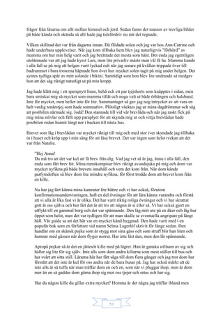 57
frågor från läsarna om allt mellan himmel och jord. Sedan fanns det massor av trevliga bilder
på både kända och okända så allt hade jag tidsfördriv nu när det regnade,
Vilken skillnad det var från dagarna innan. Då flödade solen och jag var hos Ann-Catrine och
hade underbara upplevelser. När jag kom tillbaka hem blev jag naturligtvis ”förhörd” av
mamma om hur min helg varit och jag berättade det mesta som hänt. Det enda jag egentligen
utelämnade var att jag hade kysst Lars, men lite privatliv måste man väl få ha. Mamma kunde
i alla fall se på mig att helgen varit lyckad och när jag senare på kvällen trippade över till
badrummet i bara trosorna häpnade hon över hur mycket solen tagit på mig under helgen. Det
syntes tydliga spår av mitt solande i bikini. Samtidigt som hon blev lite undrande så medgav
hon att det såg riktigt naturligt ut på min kropp.
Jag hade klätt mig i ett spetsprytt linne, behå och ett par tjejshorts som knäpptes i sidan, men
bara sminkat mig så mycket som mamma tillät och noga valt ut både örhängen och halsband.
Inte för mycket, men heller inte för lite. Sammantaget så gav jag nog intrycket av att vara en
helt vanlig tonårstjej som hade sommarlov. Plötsligt väcktes jag ur mina dagdrömmar och såg
att postbilen närmade sig. Jodå! Den stannade till vid vår brevlåda och när jag raskt fick på
mig mina stövlar och fällt upp paraplyet för att skynda mig ut och vittja brevlådan hade
postbilen redan hunnit långt ner i backen till nästa hus.
Brevet som låg i brevlådan var mycket riktigt till mig och med stor iver skyndade jag tillbaka
in i huset och kröp upp i min säng för att läsa brevet. Det var ingen som helst tvekan att det
var från Natalie.
”Hej Anna!
Du må tro att det var kul att få brev från dig. Vad jag vet så är jag, ännu i alla fall, den
enda som fått brev hit. Mina rumskompisar blev riktigt avundsjuka på mig och dom var
mycket nyfikna på både brevets innehåll och vem det kom från. När dom kände
parfymdoften så blev dom lite mindre nyfikna, för först trodde dom att brevet kom från
en kille.
Nu har jag lärt känna mina kamrater lite bättre och vi har också, förutom
konfirmationsundervisningen, haft en del övningar för att lära känna varandra och förstå
att vi alla är lika fast vi är olika. Det har varit riktig roliga övningar och vi har skrattat
gott åt oss själva och hur lätt det är att tro att någon är si eller så. Vi har också gjort en
utflykt till en gammal borg och det var spännande. Den låg mitt ute på en åker och låg hur
öppet som helst, men det var tydligen för att man skulle se eventuella angripare på långt
håll. Vår guide sa att det här var en mycket känd byggnad. Den hade varit med i en
populär bok som en författare vid namn Selma Lagerlöf skrivit för länge sedan. Den
handlar om en skånsk pojke som är stygg mot sina gäss och som straff blir han liten och
hamnar med gässen när dom flyger norrut. Har inte läst den, men den lät spännande.
Apropå pojkar så är det en jättesöt kille med på lägret. Han är ganska stillsam av sig och
håller sig lite för sig själv. Inte alls som dom andra killarna som mest ställer till bus och
har svårt att sitta still. Lärarna här har fått säga till dom flera gånger och jag tror dom har
förstått att det inte är kul för oss andra när de bara busar på. Jag har också märkt att de
inte alls är så tuffa när man träffar dom en och en, som när vi pluggar ihop, men är dom
mer än en så gaddar dom gärna ihop sig mot oss tjejer och retas och har sig.
Har du någon kille du gillar extra mycket? Hemma är det några jag träffar ibland men
 