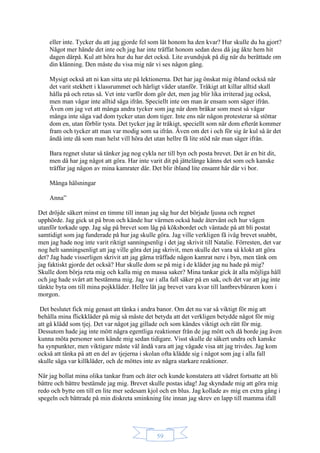 59
eller inte. Tycker du att jag gjorde fel som lät honom ha den kvar? Hur skulle du ha gjort?
Något mer hände det inte och jag har inte träffat honom sedan dess då jag åkte hem hit
dagen därpå. Kul att höra hur du har det också. Lite avundsjuk på dig när du berättade om
din klänning. Den måste du visa mig när vi ses någon gång.
Mysigt också att ni kan sitta ute på lektionerna. Det har jag önskat mig ibland också när
det varit stekhett i klassrummet och härligt väder utanför. Tråkigt att killar alltid skall
hålla på och retas så. Vet inte varför dom gör det, men jag blir lika irriterad jag också,
men man vågar inte alltid säga ifrån. Speciellt inte om man är ensam som säger ifrån.
Även om jag vet att många andra tycker som jag när dom bråkar som mest så vågar
många inte säga vad dom tycker utan dom tiger. Inte ens när någon protesterar så stöttar
dom en, utan förblir tysta. Det tycker jag är tråkigt, speciellt som när dom efteråt kommer
fram och tycker att man var modig som sa ifrån. Även om det i och för sig är kul så är det
ändå inte då som man helst vill höra det utan hellre få lite stöd när man säger ifrån.
Bara regnet slutar så tänker jag nog cykla ner till byn och posta brevet. Det är en bit dit,
men då har jag något att göra. Har inte varit dit på jättelänge känns det som och kanske
träffar jag någon av mina kamrater där. Det blir ibland lite ensamt här där vi bor.
Många hälsningar
Anna”
Det dröjde säkert minst en timme till innan jag såg hur det började ljusna och regnet
upphörde. Jag gick ut på bron och kände hur värmen också hade återvänt och hur vägen
utanför torkade upp. Jag såg på brevet som låg på köksbordet och väntade på att bli postat
samtidigt som jag funderade på hur jag skulle göra. Jag ville verkligen få iväg brevet snabbt,
men jag hade nog inte varit riktigt sanningsenlig i det jag skrivit till Natalie. Förresten, det var
nog helt sanningsenligt att jag ville göra det jag skrivit, men skulle det vara så klokt att göra
det? Jag hade visserligen skrivit att jag gärna träffade någon kamrat nere i byn, men tänk om
jag faktiskt gjorde det också? Hur skulle dom se på mig i de kläder jag nu hade på mig?
Skulle dom börja reta mig och kalla mig en massa saker? Mina tankar gick åt alla möjliga håll
och jag hade svårt att bestämma mig. Jag var i alla fall säker på en sak, och det var att jag inte
tänkte byta om till mina pojkkläder. Hellre lät jag brevet vara kvar till lantbrevbäraren kom i
morgon.
Det beslutet fick mig genast att tänka i andra banor. Om det nu var så viktigt för mig att
behålla mina flickkläder på mig så måste det betyda att det verkligen betydde något för mig
att gå klädd som tjej. Det var något jag gillade och som kändes viktigt och rätt för mig.
Dessutom hade jag inte mött några egentliga reaktioner från de jag mött och då borde jag även
kunna möta personer som kände mig sedan tidigare. Visst skulle de säkert undra och kanske
ha synpunkter, men viktigare måste väl ändå vara att jag vågade visa att jag trivdes. Jag kom
också att tänka på att en del av tjejerna i skolan ofta klädde sig i något som jag i alla fall
skulle säga var killkläder, och de möttes inte av några starkare reaktioner.
När jag bollat mina olika tankar fram och åter och kunde konstatera att vädret fortsatte att bli
bättre och bättre bestämde jag mig. Brevet skulle postas idag! Jag skyndade mig att göra mig
redo och bytte om till en lite mer sedesam kjol och en blus. Jag kollade av mig en extra gång i
spegeln och bättrade på min diskreta sminkning lite innan jag skrev en lapp till mamma ifall
 