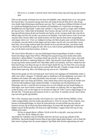 6
- Det lovar vi, svarade vi unisont innan Ann-Catrine drog iväg med mig upp på rummet
igen.
Efter en del rotande så hittade hon inte bara sin baddräkt, utan ordnade fram en av sina gamla
för mig att låna. Lite generat tog jag emot den och insåg att hon på fullt allvar ville att jag
även skulle bada tillsammans med henne som tjej. När vi sedan kom tillbaka till köket så stod
en cykelkorg färdigpackad med vår matsäck och handdukar så vi hade bara att stoppa ner
baddräkterna och säga hejdå. I sakta mak cyklade vi iväg och gjorde oss ingen större brådska
på väg mot byn. Under tiden så berättade Ann-Catrine, det jag i och för sig visste men inte
lagt speciellt på minnet då det inte berörde min familj, att de i morgon skulle åka iväg till en
bekant några mil bort för att där vara med om ett barndop. Vad Ann-Catrine visste så var hon
nog den enda i hennes ålder som skulle komma och hon såg inte fram emot morgondagen
med någon större iver. Visst var värdparet trevliga och lätta att göra med, och det lilla barnet
var jättesöt, men det skulle ta hela dagen och hon måste vara fin och vara med dom vuxna
hela tiden. På ett tidigt stadium hade hon försökt att få avstå från det hela, men Karin hade
viftat bort det kraftfullt en gång för alla. Det var ju Ann-Catrines gudföräldrar det handlade
om, och då måste man bara komma, så det så.
När Ann-Catrine fått prata av sig sina funderingar kring morgondagen så hade vi nästan
hunnit den långa vägen fram till byn. Plötsligt kom jag på att jag snart skulle möta andra
människor i denna klädsel. Visserligen kände jag mig rätt van och bekväm i dom, men ändå
så började det kittla av spänning långt ner i tårna. Jag uttryckte också något till Ann-Catrine
att jag nog borde stanna utanför och vakta både cyklar och matsäck, men hon viftade bort det
hela med att jag visst dög som jag var och att ingen skulle bry sig. En liten tröst var ju att jag
sällan kom hit eftersom den låg åt precis motsatt håll från där vi bodde så ingen borde så där
direkt känna igen mig. Men visst kände jag mig som en ulv i fårakläder.
Med ett fast grepp om min ena hand gick Ann-Catrine mot ingången till lanthandeln sedan vi
ställt våra cyklar i skuggan. Vi hälsades glatt av handlaren och hans hjälpreda, en kvinna i 20-
årsåldern och medan våra saker plockades fram strosade vi runt lite och tittade på alla
spännande saker som fanns på hyllorna. Ann-Catrine drog också iväg mig till ett mindre rum
en bit bort där handlaren hade samlat lite kläder. Vi plockade runt lite bland blusar och
klänningar och när vi stod där kom kvinnan mot oss och undrade om hon kunde hjälpa oss
med något, men Ann-Catrine svarade att vi bara tittade oss omkring. Det var inga problem,
tyckte kvinnan, och var det något så var det bara att säga till. Ville vi prova något plagg så var
det helt OK. Vi kunde gå in på kontoret så fick vi vara ifred. Vi tackade och när Ann-Catrine
neg som tack gjorde jag likadant.
När vi blev ensamma igen så tyckte Ann-Catrine att vi inte skulle försitta tillfället, så hon
valde ut några kläder som hon tyckte jag skulle prova. Först så var jag väl lite tveksam, men
hennes övertalningförmåga var större än mina protester så snart befann jag mig inne på
kontoret och på väg att få på mig första klänningen. Kvinnan dök återigen upp i dörren och
hjälpte mig att få den på plats och drog även upp blixtlåset i ryggen innan hon tog ett steg
tillbaka med orden
- Du har en spegel därute i affären. Gå dit så du får se dig själv, men jag tycker den
sitter fint. Du är väldigt söt i den.
Jag kände hur rodnaden steg och började undra hur det kom sig att jag rodnade så lätt
nuförtiden. Jag kunde knappt komma ihåg att jag rodnat någon gång tidigare, och nu hade det
hänt minst tre gånger bara de senaste dagarna. Jag följde dock hennes uppmaning och med
 