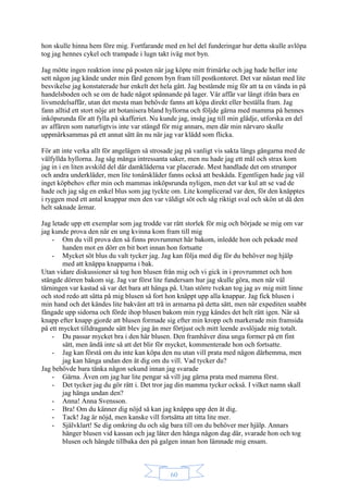 60
hon skulle hinna hem före mig. Fortfarande med en hel del funderingar hur detta skulle avlöpa
tog jag hennes cykel och trampade i lugn takt iväg mot byn.
Jag mötte ingen reaktion inne på posten när jag köpte mitt frimärke och jag hade heller inte
sett någon jag kände under min färd genom byn fram till postkontoret. Det var nästan med lite
besvikelse jag konstaterade hur enkelt det hela gått. Jag bestämde mig för att ta en vända in på
handelsboden och se om de hade något spännande på lager. Vår affär var långt ifrån bara en
livsmedelsaffär, utan det mesta man behövde fanns att köpa direkt eller beställa fram. Jag
fann alltid ett stort nöje att botanisera bland hyllorna och följde gärna med mamma på hennes
inköpsrunda för att fylla på skafferiet. Nu kunde jag, insåg jag till min glädje, utforska en del
av affären som naturligtvis inte var stängd för mig annars, men där min närvaro skulle
uppmärksammas på ett annat sätt än nu när jag var klädd som flicka.
För att inte verka allt för angelägen så strosade jag på vanligt vis sakta längs gångarna med de
välfyllda hyllorna. Jag såg många intressanta saker, men nu hade jag ett mål och strax kom
jag in i en liten avskild del där damkläderna var placerade. Mest handlade det om strumpor
och andra underkläder, men lite tonårskläder fanns också att beskåda. Egentligen hade jag väl
inget köpbehov efter min och mammas inköpsrunda nyligen, men det var kul att se vad de
hade och jag såg en enkel blus som jag tyckte om. Lite komplicerad var den, för den knäpptes
i ryggen med ett antal knappar men den var väldigt söt och såg riktigt sval och skön ut då den
helt saknade ärmar.
Jag letade upp ett exemplar som jag trodde var rätt storlek för mig och började se mig om var
jag kunde prova den när en ung kvinna kom fram till mig
- Om du vill prova den så finns provrummet här bakom, inledde hon och pekade med
handen mot en dörr en bit bort innan hon fortsatte
- Mycket söt blus du valt tycker jag. Jag kan följa med dig för du behöver nog hjälp
med att knäppa knapparna i bak.
Utan vidare diskussioner så tog hon blusen från mig och vi gick in i provrummet och hon
stängde dörren bakom sig. Jag var först lite fundersam hur jag skulle göra, men när väl
tärningen var kastad så var det bara att hänga på. Utan större tvekan tog jag av mig mitt linne
och stod redo att sätta på mig blusen så fort hon knäppt upp alla knappar. Jag fick blusen i
min hand och det kändes lite bakvänt att trä in armarna på detta sätt, men när expediten snabbt
fångade upp sidorna och förde ihop blusen bakom min rygg kändes det helt rätt igen. När så
knapp efter knapp gjorde att blusen formade sig efter min kropp och markerade min framsida
på ett mycket tilldragande sätt blev jag än mer förtjust och mitt leende avslöjade mig totalt.
- Du passar mycket bra i den här blusen. Den framhäver dina unga former på ett fint
sätt, men ändå inte så att det blir för mycket, kommenterade hon och fortsatte.
- Jag kan förstå om du inte kan köpa den nu utan vill prata med någon därhemma, men
jag kan hänga undan den åt dig om du vill. Vad tycker du?
Jag behövde bara tänka någon sekund innan jag svarade
- Gärna. Även om jag har lite pengar så vill jag gärna prata med mamma först.
- Det tycker jag du gör rätt i. Det tror jag din mamma tycker också. I vilket namn skall
jag hänga undan den?
- Anna! Anna Svensson.
- Bra! Om du känner dig nöjd så kan jag knäppa upp den åt dig.
- Tack! Jag är nöjd, men kanske vill fortsätta att titta lite mer.
- Självklart! Se dig omkring du och säg bara till om du behöver mer hjälp. Annars
hänger blusen vid kassan och jag låter den hänga någon dag där, svarade hon och tog
blusen och hängde tillbaka den på galgen innan hon lämnade mig ensam.
 