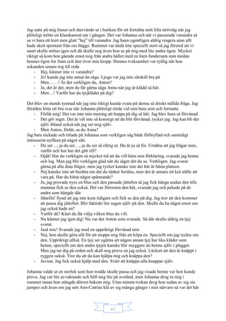 61
Jag satte på mig linnet och återvände ut i butiken för att fortsätta mitt lilla strövtåg när jag
plötsligt mötte en klasskamrat ute i gången. Det var Johanna och när vi passerade varandra så
sa vi bara ett kort men glatt ”hej” till varandra. Jag hann egentligen aldrig reagera utan allt
hade skett spontant från oss bägge. Rummet var ändå inte speciellt stort så jag förstod att vi
snart skulle mötas igen och då skulle nog även hon se på mig med lite andra ögon. Mycket
riktigt så kom hon gående emot mig från andra hållet med en liten fundersam min medan
hennes ögon for fram och åter över min kropp. Hennes tveksamhet var tydlig när hon
sekunden senare tog till orda
- Hej, känner inte vi varandra?
- Jo! kunde jag inte annat än säga. Ljuga var jag inte särskilt bra på
- Men……! Är det verkligen du, Anton?
- Ja, det är det, men du får gärna säga Anna när jag är klädd så här.
- Men…! Varför har du tjejkläder på dig?
Det blev en stunds tystnad när jag inte riktigt kunde svara på denna så direkt ställda fråga. Jag
försökte hitta ett bra svar när Johanna plötsligt rörde vid min bara arm och fortsatte
- Förlåt mig! Det var inte min mening att hoppa på dig så här. Jag blev bara så förvånad.
- Det gör inget. Det är väl inte så konstigt att du blir förvånad, tycker jag. Jag kan bli det
själv ibland också när jag ser mig själv.
- Men Anton, förlåt, sa du Anna?
Jag bara nickade och tittade på Johanna som verkligen såg både förbryllad och samtidigt
intresserat nyfiken på något sätt.
- Du ser…, ja du ser…, ja du ser så riktig ut. Du är ju så fin. Ursäkta att jag frågar men,
varför och hur har det gått till?
- Ojdå! Har du verkligen så mycket tid att du vill höra min förklaring, svarade jag henne
och log. Men jag blir verkligen glad när du säger det du sa. Verkligen. Jag svarar
gärna på alla dina frågor, men jag tycker kanske inte det här är bästa platsen.
- Nej kanske inte att berätta om det du tänker berätta, men det är annars ett kul ställe att
vara på. Har du hittat något spännande?
- Ja, jag provade nyss en blus och den passade jättebra så jag fick hänga undan den tills
mamma fick se den också. Det var förresten den här, svarade jag och pekade på de
andra som hängde där.
- Jättefin! Synd att jag inte kom tidigare och fick se den på dig. Jag tror att den kommer
att passa dig jättefint. Blir faktiskt lite sugen själv på den. Skulle du ha något emot om
jag också hade en?
- Varför då? Klart du får välja vilken blus du vill.
- Nu känner jag igen dig! Nu var det Anton som svarade. Så där skulle aldrig en tjej
svarat.
- Jaså inte! Svarade jag med en uppriktigt förvånad min
- Nej, hon skulle göra allt för att stoppa mig från att köpa en. Speciellt om jag tyckte om
den. Uppriktigt alltså. En tjej ser ogärna att någon annan tjej har lika kläder som
henne, speciellt om den andra tjejen kanske blir snyggare än henne själv i plagget.
Men jag tar dig på orden och skall nog prova en jag också. Läckert att den är knäppt i
ryggen också. Tror du att du kan hjälpa mig och knäppa den?
- Javisst. Jag fick också hjälp med den. Svårt att knäppa alla knappar själv.
Johanna valde ut en storlek som hon trodde skulle passa och jag visade henne var hon kunde
prova. Jag var lite avvaktande och höll mig lite på avstånd, men Johanna drog in mig i
rummet innan hon stängde dörren bakom mig. Utan minsta tvekan drog hon sedan av sig sin
jumper och även om jag sett Ann-Catrine klä av sig många gånger i min närvaro så var det här
 