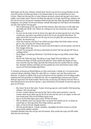 62
ändå något nytt för mig. Johanna verkade dock inte bry sig och även om jag försökte att inte
stirra för mycket så kunde jag direkt se att Johanna hade en mer utvecklad byst än Ann-
Catrine. Något mer han jag inte se innan Johanna, på precis samma sätt jag gjort strax innan,
trädde i sina slanka armar i blusen och förde den upp mot sin kropp. Jag fick tag i ändarna och
fick dra lite mer än vad jag tror expediten behövde göra på mig innan jag kunde börja knäppa
knapparna. Lite pillrigt var det men Johanna väntade tålmodigt och stod säkert och beundrade
sig själv lika mycket som jag gjort.
- Den är jättesnygg tycker jag, kom det från Johanna. Den sitter precis så där tight som
jag trodde den skulle vara. Menar du verkligen att du inte misstycker om jag också
köper en?
- Ja, även om du tycker att det är Anton som säger det så menar jag det även som Anna,
svarade jag. Jag tycker nog istället att det är kul om du och jag har lika blusar. På
något sätt så blir min mycket mer för mig om även du gillar den och dessutom har en
likadan. Så resonerar jag.
- Låter rätt resonerat, men det är inte alltid som tjejer tänker lika kloka tankar som du
gör nu. Nå, vad tycker du? Passar den på mig?
- Du är jättefin i den. Din smiter lite mer åt runt din kropp än vad min gjorde, men det är
bara snyggt tycker jag.
- Just det! Nu ser jag det. Du har ju också behå och bröst! Hur har det gått till? Har du
verkligen bröst?
- Så du frågar, svarade jag skämtsamt. Vad skulle du säga om jag ställde samma fråga
till dig?
- Du har rätt, förlåt mig igen. Du känner ju mig, frågar först och tänker sen. Men
eftersom du frågar så skulle jag bara bli glad om Anton ställde den frågan till mig,
men Anna bör nog inte fråga, speciellt inte eftersom hon har mindre bröst än vad jag
har, skrattade Johanna samtidigt som hon putade lite extra med brösten innan vände
sig om och bad mig knäppa upp blusen.
Vi fortsatte att botanisera bland kläderna en liten stund innan vi kände att vi inventerat deras
sortiment riktigt ordentligt. Några fler saker föll oss i smaken, men inte lika mycket som
blusarna. Vi gjorde oss därför redo att gå ut till kassan och be expediten att även hänga undan
Johannas blus när jag hörde en välbekant röst. Det var uppenbarligen mamma som kommit
förbi på vägen hem och skulle handla. När hon fick syn på mig och Johanna fick hon först en
liten bekymrad min men när hon såg hur vi gick tillsammans och pratade så sken hon upp och
gick oss till mötes.
- Hej Anna! Så du är här också. Tyckte väl att jag såg min cykel utanför. Och hej på dig,
Johanna. Allt väl med dig?
- Jo tack, svarade Johanna och neg lite lätt. Det är skönt med sommarlov, men lite
ensamt också så jag sökte mig ner hit för att titta runt lite och se om någon var här som
man kunde prata med och då träffade jag på Anna.
- Jag ser att du hittat något annat också. Söt blus du hittat.
- Det var faktiskt Anna som såg den först, så jag har bett särskilt om lov av henne att
också köpa en. Men jag måste först fråga mamma, jag också.
- Jaha, var har du din då, frågade mamma.
- Den har jag här bakom, svarade expediten. Jag hjälpte din dotter att prova och den
passar henne alldeles utmärkt.
Expediten hämtade fram den och gav den till mamma. Hon synade den noga och höll sedan
fram den mot min kropp.
 