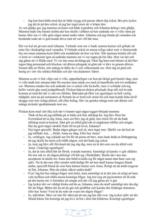 63
- Jag kan bara hålla med den är både snygg och passar säkert dig också. Bra pris tycker
jag det är på den också, så jag har inget emot att vi köper den.
Av ren glädje gav jag mamma en kram och både expediten och Johanna deltog i min glädje.
Mamma hade inte hunnit uträtta det hon skulle i affären så hon undrade om vi ville vänta på
henne eller om vi ville göra något annat under tiden. Johanna och jag tittade på varandra och
bestämde raskt att vi gott kunde driva runt ett varv till här inne.
Det var kul att gå runt med Johanna. Verkade som om vi hade samma humor och gillade att
retas lite vänskapligt med varandra. Vi hittade också en massa roliga saker som vi fantiserade
lite om innan mamma kom förbi och meddelade att hon var klar. När mamma betalat allt och
vi kom ut i solskenet igen så undrade mamma om vi var sugna på lite fika. Hon var det och
såg gärna att vi följde med. Vi var inte sena att hänga på. Fiket låg bara runt hörnet så det blev
ingen lång promenad och klockan vid dörren plingade så glatt när vi klev in genom dörren.
Genast dök en flicka, inte många år äldre än vi och välkomnade oss. Hon såg så glad och
hurtig ut i sitt vita stärkta förkläde och det vita diademet i håret.
Mamma sa att vi fick välja vad vi ville, uppenbarligen var hon på riktigt gott humör idag, men
vi ville ändå inte utmana ödet för mycket utan nöjde oss med en kanelbulle och två småkakor
var. Mamma retades lite och undrade om vi också ville ha kaffe, men vi avböjde och tog
hellre varsitt glas med jordgubbssaft. Flickan bakom disken plockade ihop allt och lovade
komma ut med det när vi satt oss tillrätta. Baksidan på fiket var egentligen en helt vanlig
trädgård, men nu på sommaren så flyttade de ur bord och stolar hit och man kunde hitta såväl
skugga som mer soliga platser, allt efter behag. Det var ganska många som satt därute och
många nickade igenkännande mot oss.
Flickan kom med vårt fika och när vi hunnit tagit några tuggor började mamma
- Tänk så bra att jag träffade på er båda och fick sällskap hit. Jag blev först lite
överraskad att se dig Anna, men sen blev jag så glad, inte minst för att du hade
sällskap med en kamrat. Sånt gör en alltid glad när ni ungdomar träffas och umgås.
Har du gjort något särskilt fram till nu på lovet, Johanna?
- Nej inget speciellt. Badat några gånger och så, men inget mer. Därför var det kul att
jag träffade Ant…, förlåt, Anna nu idag. Eller hur Anna?
- Jo, verkligen. Jag cyklade ner hit för att posta ett brev, men hade ändå en förhoppning
att jag skulle ha turen och träffa någon, och det hade jag också.
- Ja, men jag blev allt förvånad när jag såg dig, men nu är det som om du alltid varit
Anna. Underligt egentligen!
- Ja, det är inte alltid lätt att förstå, svarade mamma. Samtidigt så kanske vi gör alldeles
för stor sak av att någon plötsligt vill klä sig i flickkläder. Skulle det vara mer
accepterat så skulle tex Anna inte behöva kalla sig för något annat utan bara vara sig
själv. Nu är det mer eller mindre nödvändigt för att hon skall kunna fungera bland
andra, speciellt bland de som bara känner henne som Anna. Roligt att du ändå reagerar
så fint, Johanna. Men du måste säkert undra ändå?
- O ja! Jag har hur många frågor som helst, men samtidigt så är det inte så roligt att bara
vara nyfiken och ställa massa konstiga frågor. Jag tror nog att jag kommer att få reda
på det mesta om vi fortsätter att umgås och det vill jag gärna att vi gör.
- Jag tycker det var väldigt kloka ord du sa, Johanna, men du skall samtidigt inte dra dig
för att fråga. Bättre det än att du går och grubblar och kanske dra felaktiga slutsatser,
eller hur Anna! Visst är du redo att svara om någon frågar?
- Jo, självklart. Men var inte för säkra på att ens jag har alla svar. Jag tycker själv att det
ibland känns lite konstigt att jag trivs så bra i dom här kläderna. Konstigt egentligen
 