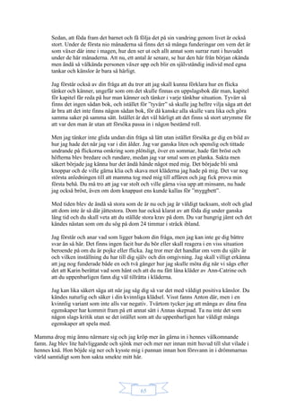 65
Sedan, att föda fram det barnet och få följa det på sin vandring genom livet är också
stort. Under de första nio månaderna så finns det så många funderingar om vem det är
som växer där inne i magen, hur den ser ut och allt annat som surrar runt i huvudet
under de här månaderna. Att nu, ett antal år senare, se hur den här från början okända
men ändå så välkända personen växer upp och blir en självständig individ med egna
tankar och känslor är bara så härligt.
Jag förstår också av din fråga att du tror att jag skall kunna förklara hur en flicka
tänker och känner, ungefär som om det skulle finnas en uppslagsbok där man, kapitel
för kapitel får reda på hur man känner och tänker i varje tänkbar situation. Tyvärr så
finns det ingen sådan bok, och istället för ”tyvärr” så skulle jag hellre vilja säga att det
är bra att det inte finns någon sådan bok, för då kanske alla skulle vara lika och göra
samma saker på samma sätt. Istället är det väl härligt att det finns så stort utrymme för
att var den man är utan att försöka passa in i någon bestämd roll.
Men jag tänker inte glida undan din fråga så lätt utan istället försöka ge dig en bild av
hur jag hade det när jag var i din ålder. Jag var ganska liten och spenslig och tittade
undrande på flickorna omkring som plötsligt, över en sommar, hade fått bröst och
höfterna blev bredare och rundare, medan jag var smal som en planka. Sakta men
säkert började jag känna hur det ändå hände något med mig. Det började bli små
knoppar och de ville gärna klia och skava mot kläderna jag hade på mig. Det var nog
största anledningen till att mamma tog med mig till affären och jag fick prova min
första behå. Du må tro att jag var stolt och ville gärna visa upp att minsann, nu hade
jag också bröst, även om dom knappast ens kunde kallas för ”myggbett”.
Med tiden blev de ändå så stora som de är nu och jag är väldigt tacksam, stolt och glad
att dom inte är så där jättestora. Dom har också klarat av att föda dig under ganska
lång tid och du skall veta att du ställde stora krav på dom. Du var hungrig jämt och det
kändes nästan som om du sög på dom 24 timmar i sträck ibland.
Jag förstår och anar vad som ligger bakom din fråga, men jag kan inte ge dig bättre
svar än så här. Det finns ingen facit hur du bör eller skall reagera i en viss situation
beroende på om du är pojke eller flicka. Jag tror mer det handlar om vem du själv är
och vilken inställning du har till dig själv och din omgivning. Jag skall villigt erkänna
att jag nog funderade både en och två gånger hur jag skulle möta dig när vi sågs efter
det att Karin berättat vad som hänt och att du nu fått låna kläder av Ann-Catrine och
att du uppenbarligen fann dig väl tillrätta i kläderna.
Jag kan lika säkert säga att när jag såg dig så var det med väldigt positiva känslor. Du
kändes naturlig och säker i din kvinnliga klädsel. Visst fanns Anton där, men i en
kvinnlig variant som inte alls var negativ. Tvärtom tycker jag att många av dina fina
egenskaper har kommit fram på ett annat sätt i Annas skepnad. Ta nu inte det som
någon slags kritik utan se det istället som att du uppenbarligen har väldigt många
egenskaper att spela med.
Mamma drog mig ännu närmare sig och jag kröp mer än gärna in i hennes välkomnande
famn. Jag blev lite halvliggande och sjönk mer och mer ner innan mitt huvud till slut vilade i
hennes knä. Hon böjde sig ner och kysste mig i pannan innan hon försvann in i drömmarnas
värld samtidigt som hon sakta smekte mitt hår.
 